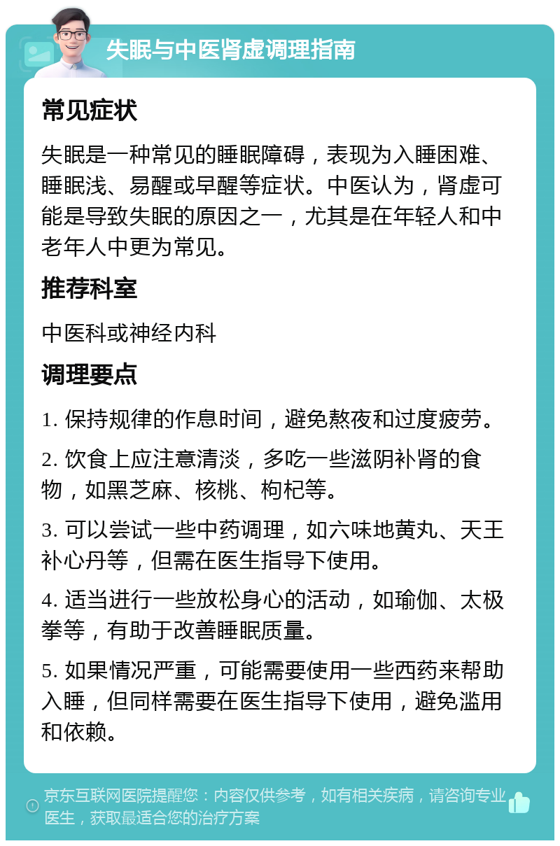 失眠与中医肾虚调理指南 常见症状 失眠是一种常见的睡眠障碍，表现为入睡困难、睡眠浅、易醒或早醒等症状。中医认为，肾虚可能是导致失眠的原因之一，尤其是在年轻人和中老年人中更为常见。 推荐科室 中医科或神经内科 调理要点 1. 保持规律的作息时间，避免熬夜和过度疲劳。 2. 饮食上应注意清淡，多吃一些滋阴补肾的食物，如黑芝麻、核桃、枸杞等。 3. 可以尝试一些中药调理，如六味地黄丸、天王补心丹等，但需在医生指导下使用。 4. 适当进行一些放松身心的活动，如瑜伽、太极拳等，有助于改善睡眠质量。 5. 如果情况严重，可能需要使用一些西药来帮助入睡，但同样需要在医生指导下使用，避免滥用和依赖。