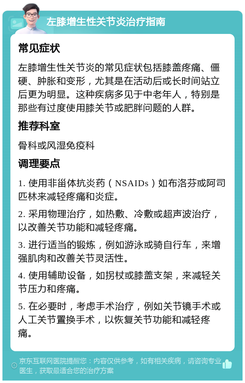 左膝增生性关节炎治疗指南 常见症状 左膝增生性关节炎的常见症状包括膝盖疼痛、僵硬、肿胀和变形，尤其是在活动后或长时间站立后更为明显。这种疾病多见于中老年人，特别是那些有过度使用膝关节或肥胖问题的人群。 推荐科室 骨科或风湿免疫科 调理要点 1. 使用非甾体抗炎药（NSAIDs）如布洛芬或阿司匹林来减轻疼痛和炎症。 2. 采用物理治疗，如热敷、冷敷或超声波治疗，以改善关节功能和减轻疼痛。 3. 进行适当的锻炼，例如游泳或骑自行车，来增强肌肉和改善关节灵活性。 4. 使用辅助设备，如拐杖或膝盖支架，来减轻关节压力和疼痛。 5. 在必要时，考虑手术治疗，例如关节镜手术或人工关节置换手术，以恢复关节功能和减轻疼痛。