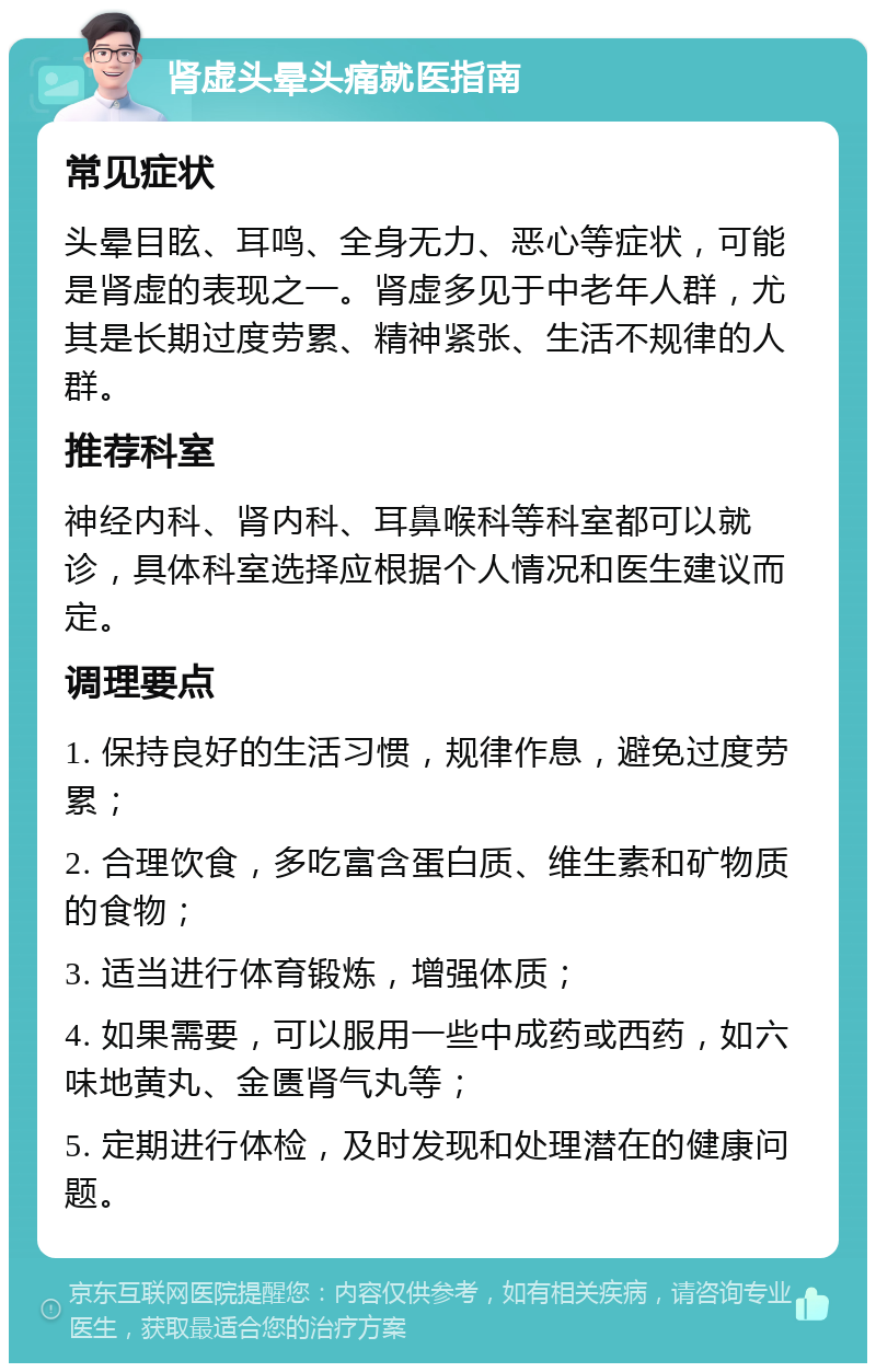 肾虚头晕头痛就医指南 常见症状 头晕目眩、耳鸣、全身无力、恶心等症状，可能是肾虚的表现之一。肾虚多见于中老年人群，尤其是长期过度劳累、精神紧张、生活不规律的人群。 推荐科室 神经内科、肾内科、耳鼻喉科等科室都可以就诊，具体科室选择应根据个人情况和医生建议而定。 调理要点 1. 保持良好的生活习惯，规律作息，避免过度劳累； 2. 合理饮食，多吃富含蛋白质、维生素和矿物质的食物； 3. 适当进行体育锻炼，增强体质； 4. 如果需要，可以服用一些中成药或西药，如六味地黄丸、金匮肾气丸等； 5. 定期进行体检，及时发现和处理潜在的健康问题。