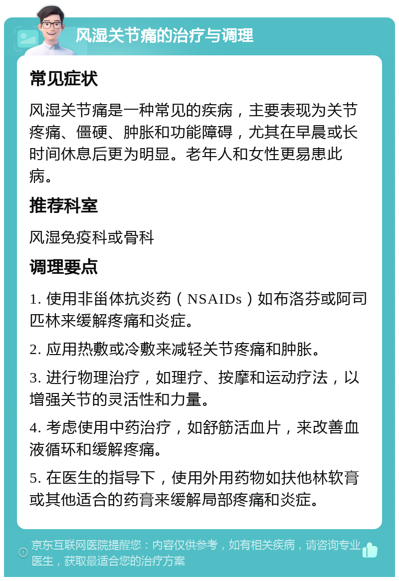 风湿关节痛的治疗与调理 常见症状 风湿关节痛是一种常见的疾病，主要表现为关节疼痛、僵硬、肿胀和功能障碍，尤其在早晨或长时间休息后更为明显。老年人和女性更易患此病。 推荐科室 风湿免疫科或骨科 调理要点 1. 使用非甾体抗炎药（NSAIDs）如布洛芬或阿司匹林来缓解疼痛和炎症。 2. 应用热敷或冷敷来减轻关节疼痛和肿胀。 3. 进行物理治疗，如理疗、按摩和运动疗法，以增强关节的灵活性和力量。 4. 考虑使用中药治疗，如舒筋活血片，来改善血液循环和缓解疼痛。 5. 在医生的指导下，使用外用药物如扶他林软膏或其他适合的药膏来缓解局部疼痛和炎症。