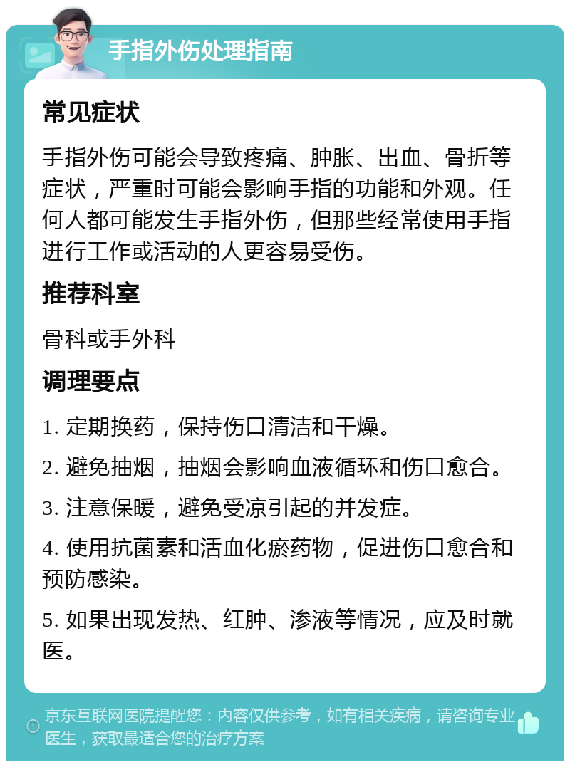 手指外伤处理指南 常见症状 手指外伤可能会导致疼痛、肿胀、出血、骨折等症状，严重时可能会影响手指的功能和外观。任何人都可能发生手指外伤，但那些经常使用手指进行工作或活动的人更容易受伤。 推荐科室 骨科或手外科 调理要点 1. 定期换药，保持伤口清洁和干燥。 2. 避免抽烟，抽烟会影响血液循环和伤口愈合。 3. 注意保暖，避免受凉引起的并发症。 4. 使用抗菌素和活血化瘀药物，促进伤口愈合和预防感染。 5. 如果出现发热、红肿、渗液等情况，应及时就医。