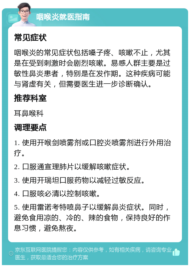 咽喉炎就医指南 常见症状 咽喉炎的常见症状包括嗓子疼、咳嗽不止，尤其是在受到刺激时会剧烈咳嗽。易感人群主要是过敏性鼻炎患者，特别是在发作期。这种疾病可能与肾虚有关，但需要医生进一步诊断确认。 推荐科室 耳鼻喉科 调理要点 1. 使用开喉剑喷雾剂或口腔炎喷雾剂进行外用治疗。 2. 口服通宣理肺片以缓解咳嗽症状。 3. 使用开瑞坦口服药物以减轻过敏反应。 4. 口服咳必清以控制咳嗽。 5. 使用雷诺考特喷鼻子以缓解鼻炎症状。同时，避免食用凉的、冷的、辣的食物，保持良好的作息习惯，避免熬夜。