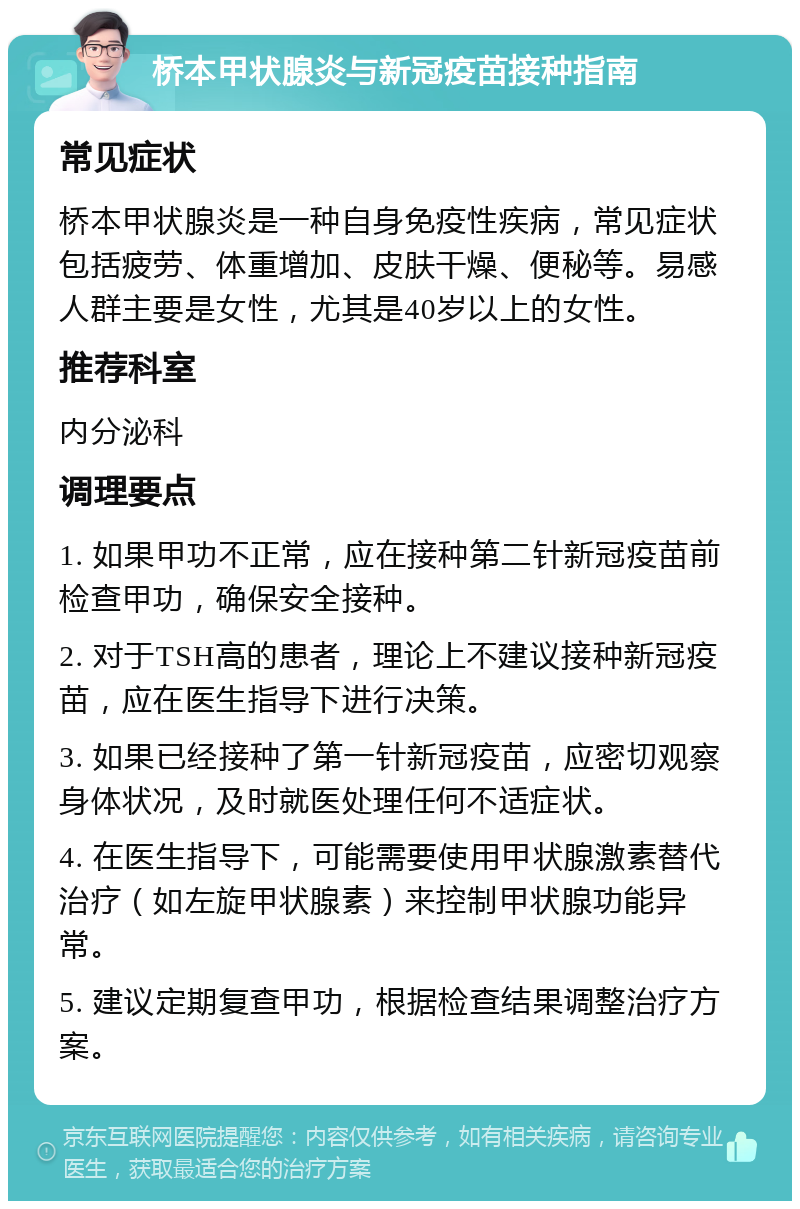 桥本甲状腺炎与新冠疫苗接种指南 常见症状 桥本甲状腺炎是一种自身免疫性疾病，常见症状包括疲劳、体重增加、皮肤干燥、便秘等。易感人群主要是女性，尤其是40岁以上的女性。 推荐科室 内分泌科 调理要点 1. 如果甲功不正常，应在接种第二针新冠疫苗前检查甲功，确保安全接种。 2. 对于TSH高的患者，理论上不建议接种新冠疫苗，应在医生指导下进行决策。 3. 如果已经接种了第一针新冠疫苗，应密切观察身体状况，及时就医处理任何不适症状。 4. 在医生指导下，可能需要使用甲状腺激素替代治疗（如左旋甲状腺素）来控制甲状腺功能异常。 5. 建议定期复查甲功，根据检查结果调整治疗方案。