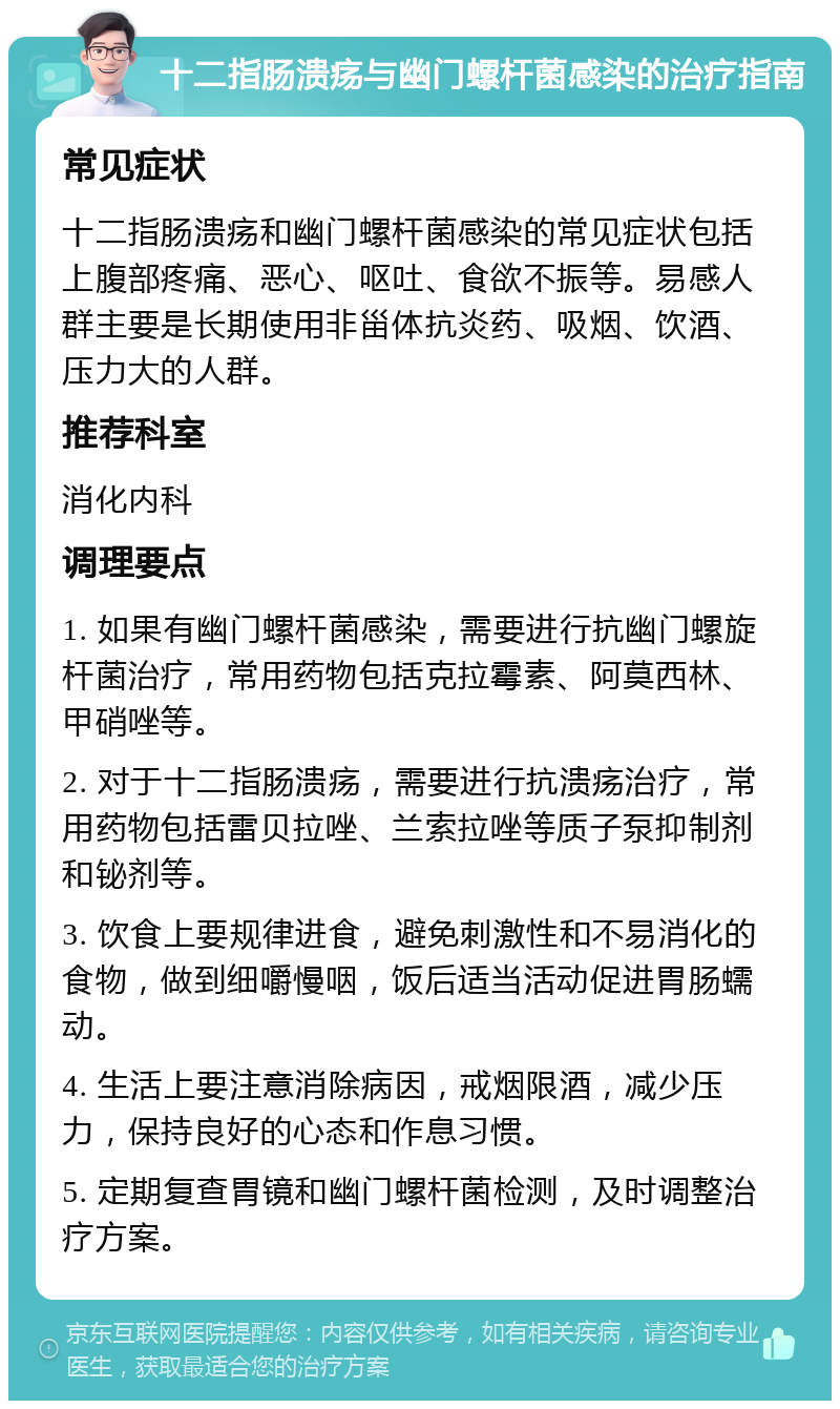 十二指肠溃疡与幽门螺杆菌感染的治疗指南 常见症状 十二指肠溃疡和幽门螺杆菌感染的常见症状包括上腹部疼痛、恶心、呕吐、食欲不振等。易感人群主要是长期使用非甾体抗炎药、吸烟、饮酒、压力大的人群。 推荐科室 消化内科 调理要点 1. 如果有幽门螺杆菌感染，需要进行抗幽门螺旋杆菌治疗，常用药物包括克拉霉素、阿莫西林、甲硝唑等。 2. 对于十二指肠溃疡，需要进行抗溃疡治疗，常用药物包括雷贝拉唑、兰索拉唑等质子泵抑制剂和铋剂等。 3. 饮食上要规律进食，避免刺激性和不易消化的食物，做到细嚼慢咽，饭后适当活动促进胃肠蠕动。 4. 生活上要注意消除病因，戒烟限酒，减少压力，保持良好的心态和作息习惯。 5. 定期复查胃镜和幽门螺杆菌检测，及时调整治疗方案。