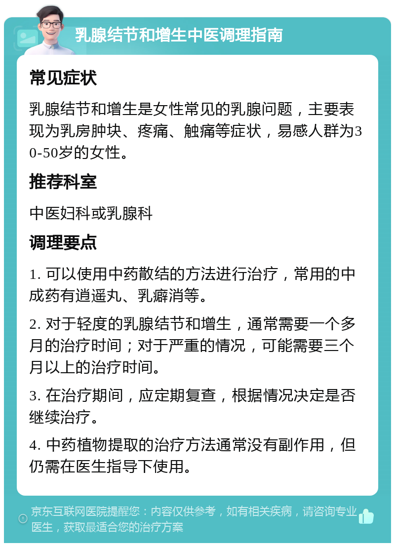 乳腺结节和增生中医调理指南 常见症状 乳腺结节和增生是女性常见的乳腺问题，主要表现为乳房肿块、疼痛、触痛等症状，易感人群为30-50岁的女性。 推荐科室 中医妇科或乳腺科 调理要点 1. 可以使用中药散结的方法进行治疗，常用的中成药有逍遥丸、乳癖消等。 2. 对于轻度的乳腺结节和增生，通常需要一个多月的治疗时间；对于严重的情况，可能需要三个月以上的治疗时间。 3. 在治疗期间，应定期复查，根据情况决定是否继续治疗。 4. 中药植物提取的治疗方法通常没有副作用，但仍需在医生指导下使用。