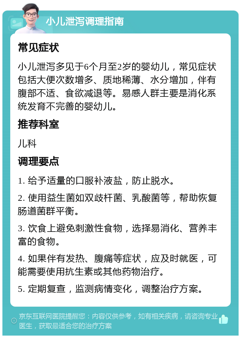 小儿泄泻调理指南 常见症状 小儿泄泻多见于6个月至2岁的婴幼儿，常见症状包括大便次数增多、质地稀薄、水分增加，伴有腹部不适、食欲减退等。易感人群主要是消化系统发育不完善的婴幼儿。 推荐科室 儿科 调理要点 1. 给予适量的口服补液盐，防止脱水。 2. 使用益生菌如双歧杆菌、乳酸菌等，帮助恢复肠道菌群平衡。 3. 饮食上避免刺激性食物，选择易消化、营养丰富的食物。 4. 如果伴有发热、腹痛等症状，应及时就医，可能需要使用抗生素或其他药物治疗。 5. 定期复查，监测病情变化，调整治疗方案。