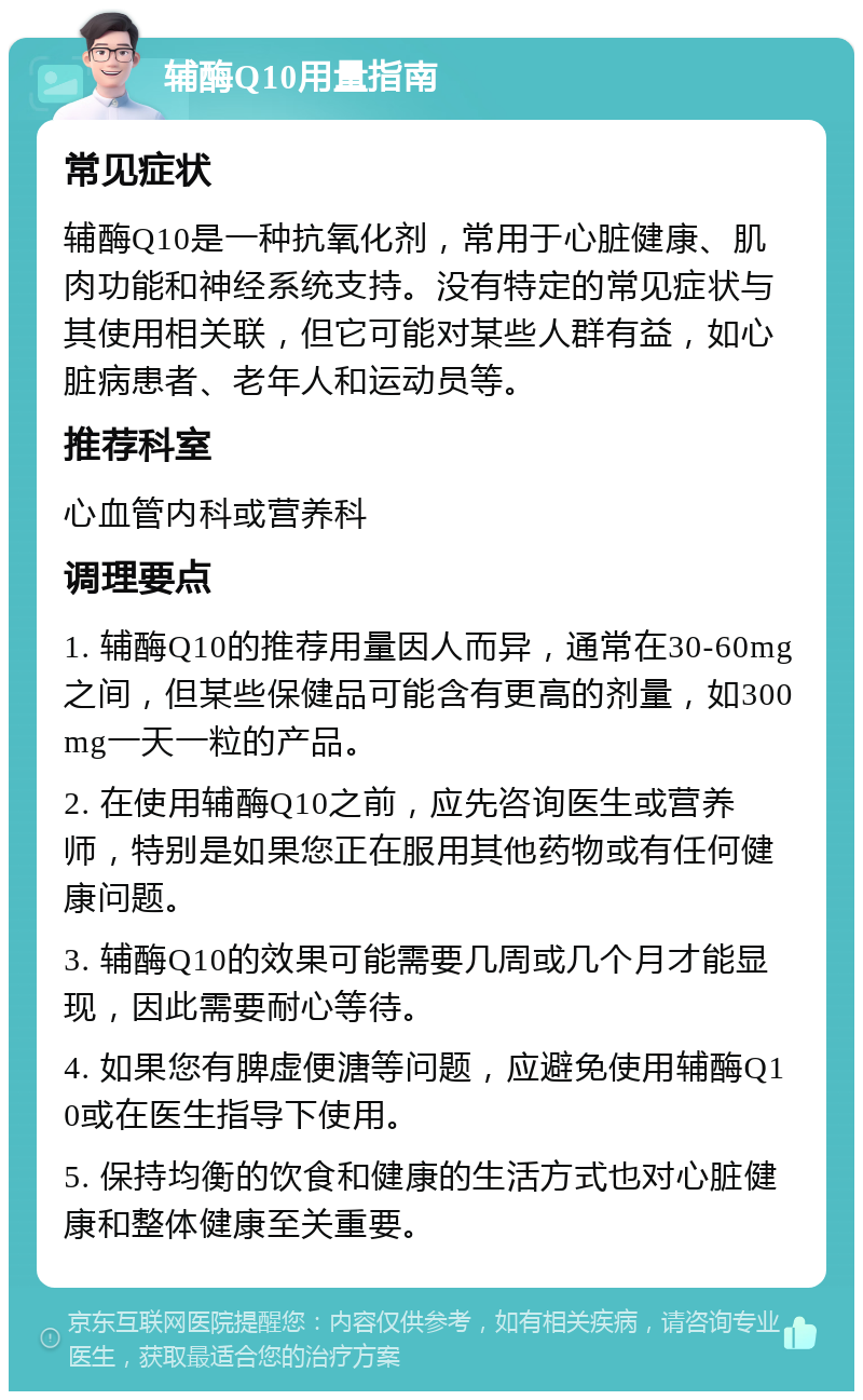 辅酶Q10用量指南 常见症状 辅酶Q10是一种抗氧化剂，常用于心脏健康、肌肉功能和神经系统支持。没有特定的常见症状与其使用相关联，但它可能对某些人群有益，如心脏病患者、老年人和运动员等。 推荐科室 心血管内科或营养科 调理要点 1. 辅酶Q10的推荐用量因人而异，通常在30-60mg之间，但某些保健品可能含有更高的剂量，如300mg一天一粒的产品。 2. 在使用辅酶Q10之前，应先咨询医生或营养师，特别是如果您正在服用其他药物或有任何健康问题。 3. 辅酶Q10的效果可能需要几周或几个月才能显现，因此需要耐心等待。 4. 如果您有脾虚便溏等问题，应避免使用辅酶Q10或在医生指导下使用。 5. 保持均衡的饮食和健康的生活方式也对心脏健康和整体健康至关重要。