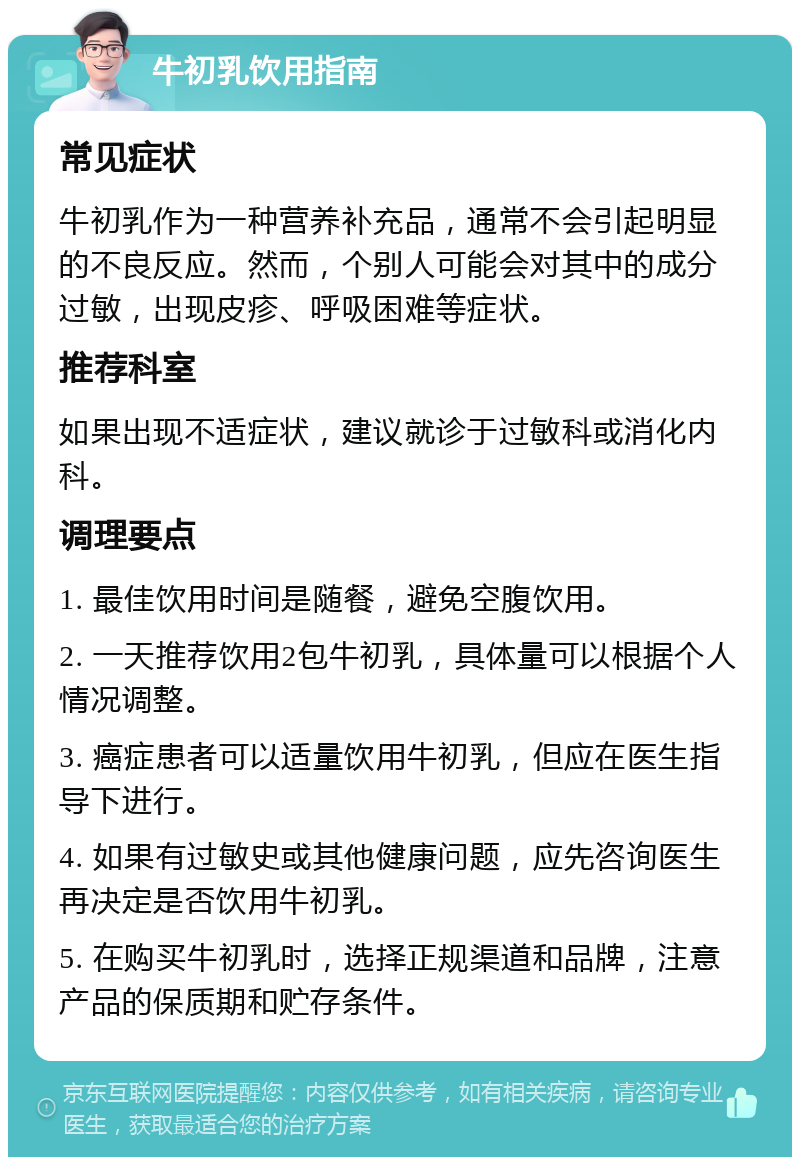 牛初乳饮用指南 常见症状 牛初乳作为一种营养补充品，通常不会引起明显的不良反应。然而，个别人可能会对其中的成分过敏，出现皮疹、呼吸困难等症状。 推荐科室 如果出现不适症状，建议就诊于过敏科或消化内科。 调理要点 1. 最佳饮用时间是随餐，避免空腹饮用。 2. 一天推荐饮用2包牛初乳，具体量可以根据个人情况调整。 3. 癌症患者可以适量饮用牛初乳，但应在医生指导下进行。 4. 如果有过敏史或其他健康问题，应先咨询医生再决定是否饮用牛初乳。 5. 在购买牛初乳时，选择正规渠道和品牌，注意产品的保质期和贮存条件。