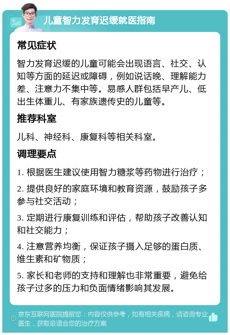 儿童智力发育迟缓就医指南 常见症状 智力发育迟缓的儿童可能会出现语言、社交、认知等方面的延迟或障碍，例如说话晚、理解能力差、注意力不集中等。易感人群包括早产儿、低出生体重儿、有家族遗传史的儿童等。 推荐科室 儿科、神经科、康复科等相关科室。 调理要点 1. 根据医生建议使用智力糖浆等药物进行治疗； 2. 提供良好的家庭环境和教育资源，鼓励孩子多参与社交活动； 3. 定期进行康复训练和评估，帮助孩子改善认知和社交能力； 4. 注意营养均衡，保证孩子摄入足够的蛋白质、维生素和矿物质； 5. 家长和老师的支持和理解也非常重要，避免给孩子过多的压力和负面情绪影响其发展。