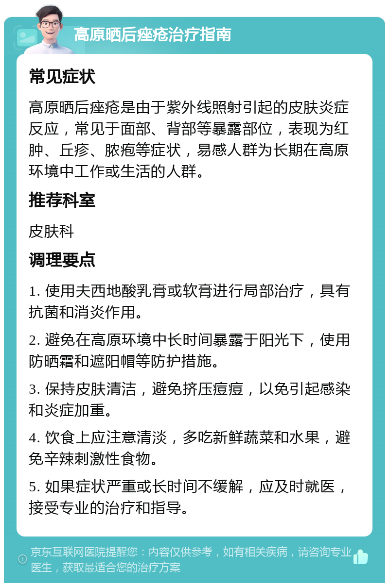 高原晒后痤疮治疗指南 常见症状 高原晒后痤疮是由于紫外线照射引起的皮肤炎症反应，常见于面部、背部等暴露部位，表现为红肿、丘疹、脓疱等症状，易感人群为长期在高原环境中工作或生活的人群。 推荐科室 皮肤科 调理要点 1. 使用夫西地酸乳膏或软膏进行局部治疗，具有抗菌和消炎作用。 2. 避免在高原环境中长时间暴露于阳光下，使用防晒霜和遮阳帽等防护措施。 3. 保持皮肤清洁，避免挤压痘痘，以免引起感染和炎症加重。 4. 饮食上应注意清淡，多吃新鲜蔬菜和水果，避免辛辣刺激性食物。 5. 如果症状严重或长时间不缓解，应及时就医，接受专业的治疗和指导。