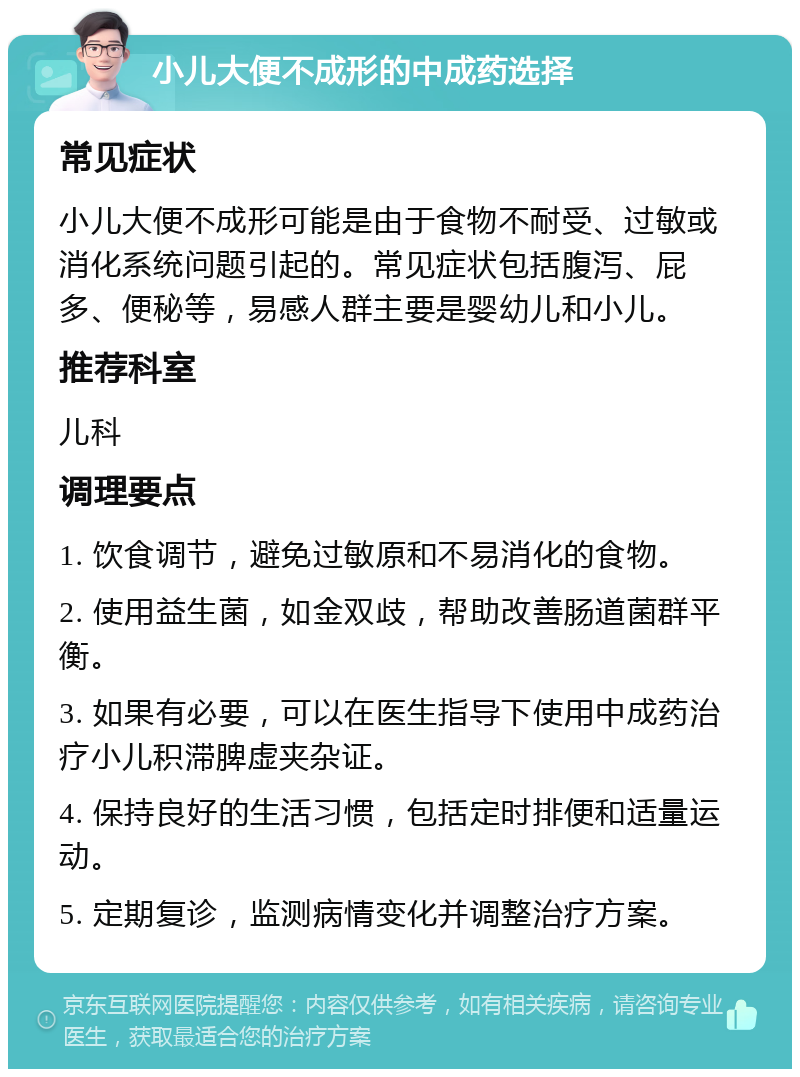 小儿大便不成形的中成药选择 常见症状 小儿大便不成形可能是由于食物不耐受、过敏或消化系统问题引起的。常见症状包括腹泻、屁多、便秘等，易感人群主要是婴幼儿和小儿。 推荐科室 儿科 调理要点 1. 饮食调节，避免过敏原和不易消化的食物。 2. 使用益生菌，如金双歧，帮助改善肠道菌群平衡。 3. 如果有必要，可以在医生指导下使用中成药治疗小儿积滞脾虚夹杂证。 4. 保持良好的生活习惯，包括定时排便和适量运动。 5. 定期复诊，监测病情变化并调整治疗方案。