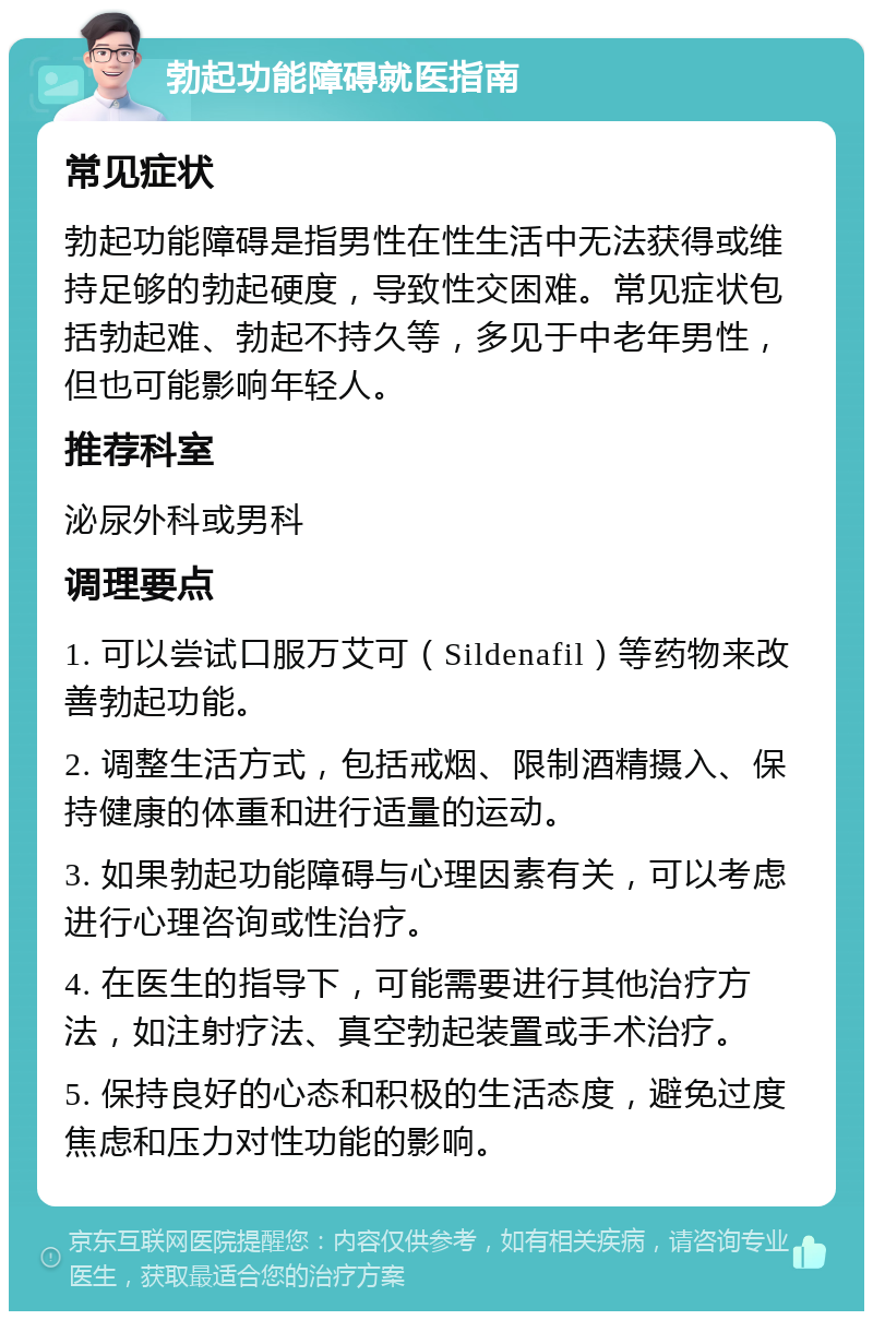 勃起功能障碍就医指南 常见症状 勃起功能障碍是指男性在性生活中无法获得或维持足够的勃起硬度，导致性交困难。常见症状包括勃起难、勃起不持久等，多见于中老年男性，但也可能影响年轻人。 推荐科室 泌尿外科或男科 调理要点 1. 可以尝试口服万艾可（Sildenafil）等药物来改善勃起功能。 2. 调整生活方式，包括戒烟、限制酒精摄入、保持健康的体重和进行适量的运动。 3. 如果勃起功能障碍与心理因素有关，可以考虑进行心理咨询或性治疗。 4. 在医生的指导下，可能需要进行其他治疗方法，如注射疗法、真空勃起装置或手术治疗。 5. 保持良好的心态和积极的生活态度，避免过度焦虑和压力对性功能的影响。