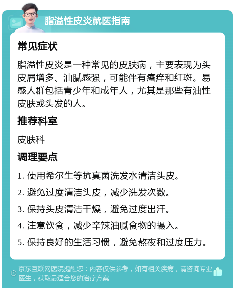 脂溢性皮炎就医指南 常见症状 脂溢性皮炎是一种常见的皮肤病，主要表现为头皮屑增多、油腻感强，可能伴有瘙痒和红斑。易感人群包括青少年和成年人，尤其是那些有油性皮肤或头发的人。 推荐科室 皮肤科 调理要点 1. 使用希尔生等抗真菌洗发水清洁头皮。 2. 避免过度清洁头皮，减少洗发次数。 3. 保持头皮清洁干燥，避免过度出汗。 4. 注意饮食，减少辛辣油腻食物的摄入。 5. 保持良好的生活习惯，避免熬夜和过度压力。