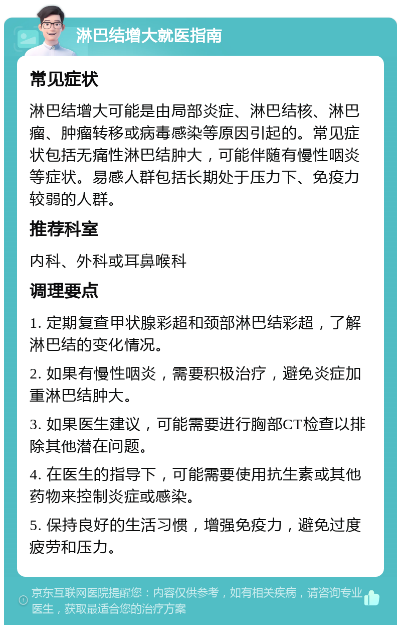 淋巴结增大就医指南 常见症状 淋巴结增大可能是由局部炎症、淋巴结核、淋巴瘤、肿瘤转移或病毒感染等原因引起的。常见症状包括无痛性淋巴结肿大，可能伴随有慢性咽炎等症状。易感人群包括长期处于压力下、免疫力较弱的人群。 推荐科室 内科、外科或耳鼻喉科 调理要点 1. 定期复查甲状腺彩超和颈部淋巴结彩超，了解淋巴结的变化情况。 2. 如果有慢性咽炎，需要积极治疗，避免炎症加重淋巴结肿大。 3. 如果医生建议，可能需要进行胸部CT检查以排除其他潜在问题。 4. 在医生的指导下，可能需要使用抗生素或其他药物来控制炎症或感染。 5. 保持良好的生活习惯，增强免疫力，避免过度疲劳和压力。