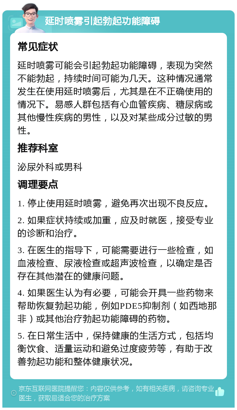 延时喷雾引起勃起功能障碍 常见症状 延时喷雾可能会引起勃起功能障碍，表现为突然不能勃起，持续时间可能为几天。这种情况通常发生在使用延时喷雾后，尤其是在不正确使用的情况下。易感人群包括有心血管疾病、糖尿病或其他慢性疾病的男性，以及对某些成分过敏的男性。 推荐科室 泌尿外科或男科 调理要点 1. 停止使用延时喷雾，避免再次出现不良反应。 2. 如果症状持续或加重，应及时就医，接受专业的诊断和治疗。 3. 在医生的指导下，可能需要进行一些检查，如血液检查、尿液检查或超声波检查，以确定是否存在其他潜在的健康问题。 4. 如果医生认为有必要，可能会开具一些药物来帮助恢复勃起功能，例如PDE5抑制剂（如西地那非）或其他治疗勃起功能障碍的药物。 5. 在日常生活中，保持健康的生活方式，包括均衡饮食、适量运动和避免过度疲劳等，有助于改善勃起功能和整体健康状况。