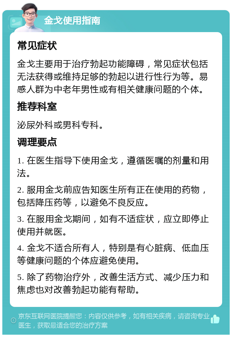 金戈使用指南 常见症状 金戈主要用于治疗勃起功能障碍，常见症状包括无法获得或维持足够的勃起以进行性行为等。易感人群为中老年男性或有相关健康问题的个体。 推荐科室 泌尿外科或男科专科。 调理要点 1. 在医生指导下使用金戈，遵循医嘱的剂量和用法。 2. 服用金戈前应告知医生所有正在使用的药物，包括降压药等，以避免不良反应。 3. 在服用金戈期间，如有不适症状，应立即停止使用并就医。 4. 金戈不适合所有人，特别是有心脏病、低血压等健康问题的个体应避免使用。 5. 除了药物治疗外，改善生活方式、减少压力和焦虑也对改善勃起功能有帮助。