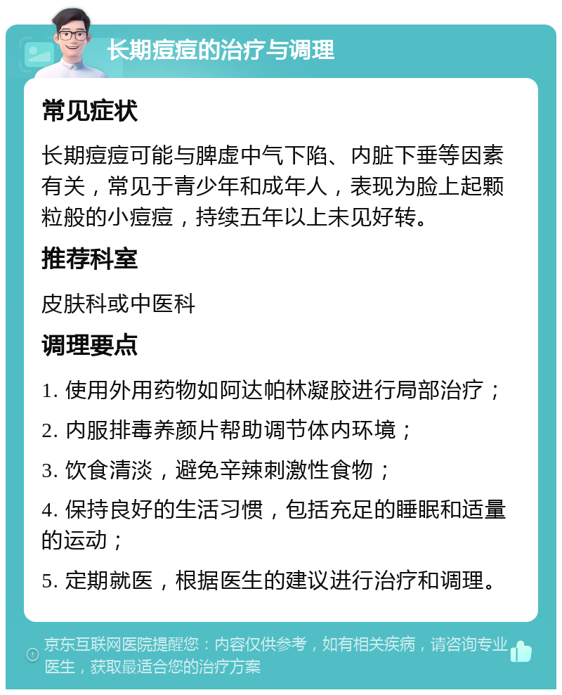 长期痘痘的治疗与调理 常见症状 长期痘痘可能与脾虚中气下陷、内脏下垂等因素有关，常见于青少年和成年人，表现为脸上起颗粒般的小痘痘，持续五年以上未见好转。 推荐科室 皮肤科或中医科 调理要点 1. 使用外用药物如阿达帕林凝胶进行局部治疗； 2. 内服排毒养颜片帮助调节体内环境； 3. 饮食清淡，避免辛辣刺激性食物； 4. 保持良好的生活习惯，包括充足的睡眠和适量的运动； 5. 定期就医，根据医生的建议进行治疗和调理。