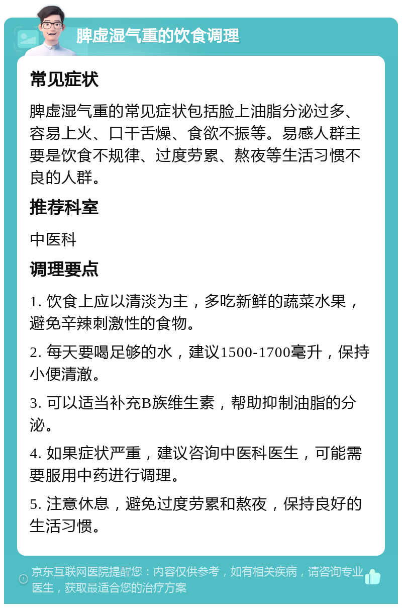 脾虚湿气重的饮食调理 常见症状 脾虚湿气重的常见症状包括脸上油脂分泌过多、容易上火、口干舌燥、食欲不振等。易感人群主要是饮食不规律、过度劳累、熬夜等生活习惯不良的人群。 推荐科室 中医科 调理要点 1. 饮食上应以清淡为主，多吃新鲜的蔬菜水果，避免辛辣刺激性的食物。 2. 每天要喝足够的水，建议1500-1700毫升，保持小便清澈。 3. 可以适当补充B族维生素，帮助抑制油脂的分泌。 4. 如果症状严重，建议咨询中医科医生，可能需要服用中药进行调理。 5. 注意休息，避免过度劳累和熬夜，保持良好的生活习惯。