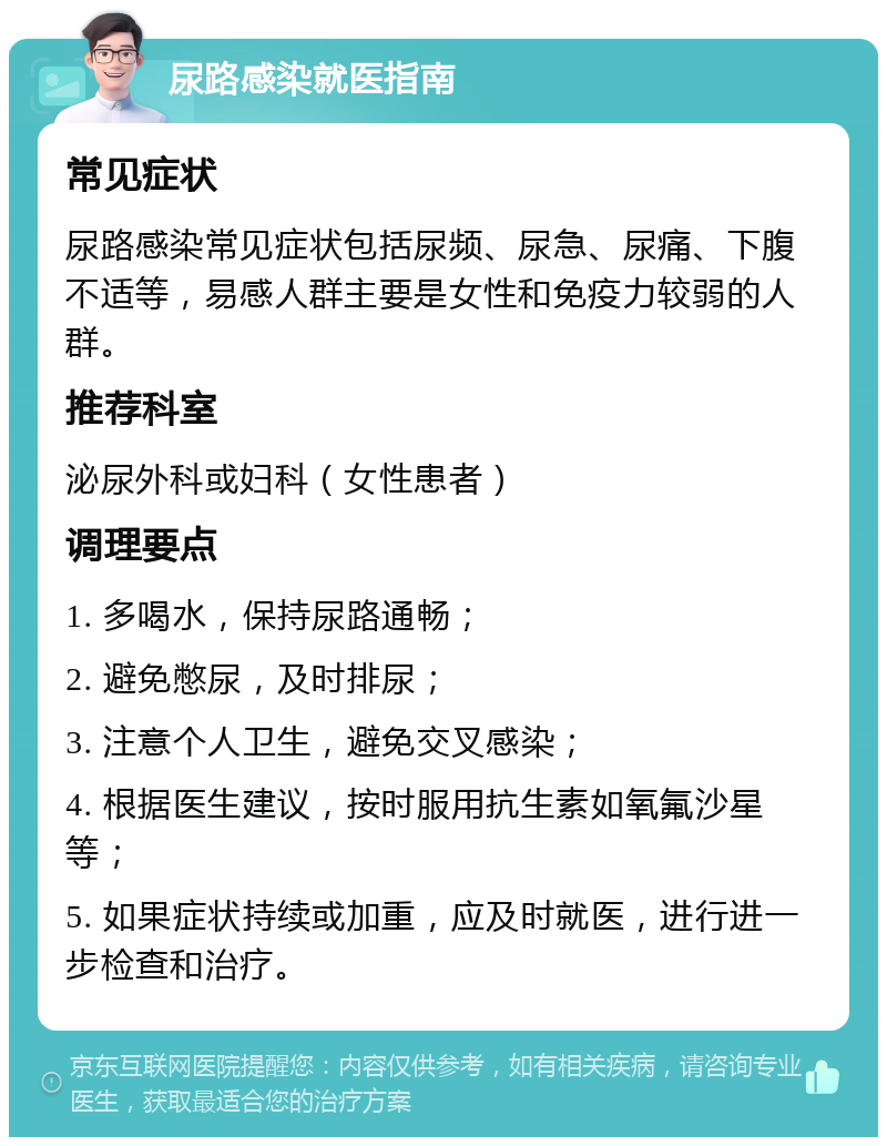 尿路感染就医指南 常见症状 尿路感染常见症状包括尿频、尿急、尿痛、下腹不适等，易感人群主要是女性和免疫力较弱的人群。 推荐科室 泌尿外科或妇科（女性患者） 调理要点 1. 多喝水，保持尿路通畅； 2. 避免憋尿，及时排尿； 3. 注意个人卫生，避免交叉感染； 4. 根据医生建议，按时服用抗生素如氧氟沙星等； 5. 如果症状持续或加重，应及时就医，进行进一步检查和治疗。