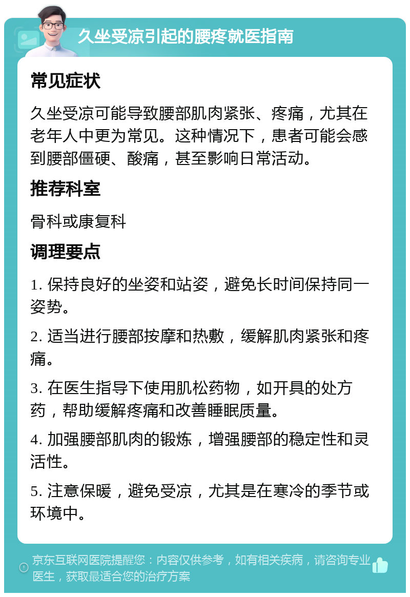 久坐受凉引起的腰疼就医指南 常见症状 久坐受凉可能导致腰部肌肉紧张、疼痛，尤其在老年人中更为常见。这种情况下，患者可能会感到腰部僵硬、酸痛，甚至影响日常活动。 推荐科室 骨科或康复科 调理要点 1. 保持良好的坐姿和站姿，避免长时间保持同一姿势。 2. 适当进行腰部按摩和热敷，缓解肌肉紧张和疼痛。 3. 在医生指导下使用肌松药物，如开具的处方药，帮助缓解疼痛和改善睡眠质量。 4. 加强腰部肌肉的锻炼，增强腰部的稳定性和灵活性。 5. 注意保暖，避免受凉，尤其是在寒冷的季节或环境中。