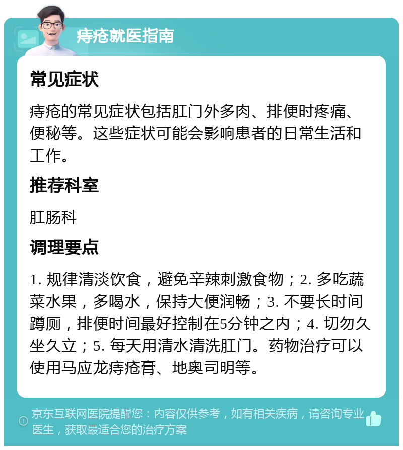 痔疮就医指南 常见症状 痔疮的常见症状包括肛门外多肉、排便时疼痛、便秘等。这些症状可能会影响患者的日常生活和工作。 推荐科室 肛肠科 调理要点 1. 规律清淡饮食，避免辛辣刺激食物；2. 多吃蔬菜水果，多喝水，保持大便润畅；3. 不要长时间蹲厕，排便时间最好控制在5分钟之内；4. 切勿久坐久立；5. 每天用清水清洗肛门。药物治疗可以使用马应龙痔疮膏、地奥司明等。