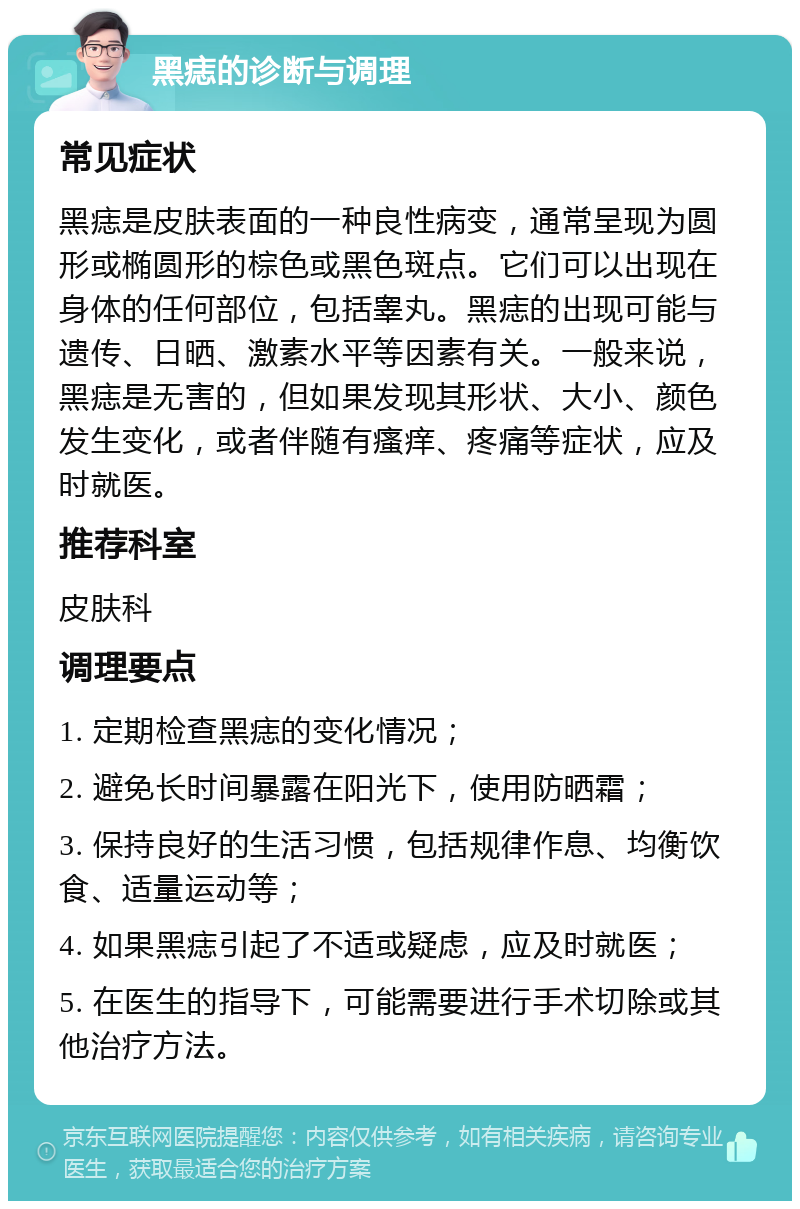 黑痣的诊断与调理 常见症状 黑痣是皮肤表面的一种良性病变，通常呈现为圆形或椭圆形的棕色或黑色斑点。它们可以出现在身体的任何部位，包括睾丸。黑痣的出现可能与遗传、日晒、激素水平等因素有关。一般来说，黑痣是无害的，但如果发现其形状、大小、颜色发生变化，或者伴随有瘙痒、疼痛等症状，应及时就医。 推荐科室 皮肤科 调理要点 1. 定期检查黑痣的变化情况； 2. 避免长时间暴露在阳光下，使用防晒霜； 3. 保持良好的生活习惯，包括规律作息、均衡饮食、适量运动等； 4. 如果黑痣引起了不适或疑虑，应及时就医； 5. 在医生的指导下，可能需要进行手术切除或其他治疗方法。