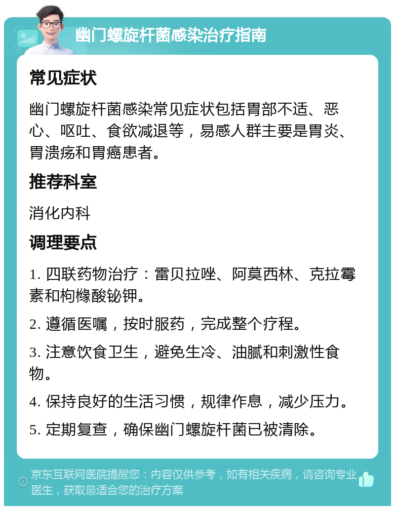 幽门螺旋杆菌感染治疗指南 常见症状 幽门螺旋杆菌感染常见症状包括胃部不适、恶心、呕吐、食欲减退等，易感人群主要是胃炎、胃溃疡和胃癌患者。 推荐科室 消化内科 调理要点 1. 四联药物治疗：雷贝拉唑、阿莫西林、克拉霉素和枸橼酸铋钾。 2. 遵循医嘱，按时服药，完成整个疗程。 3. 注意饮食卫生，避免生冷、油腻和刺激性食物。 4. 保持良好的生活习惯，规律作息，减少压力。 5. 定期复查，确保幽门螺旋杆菌已被清除。