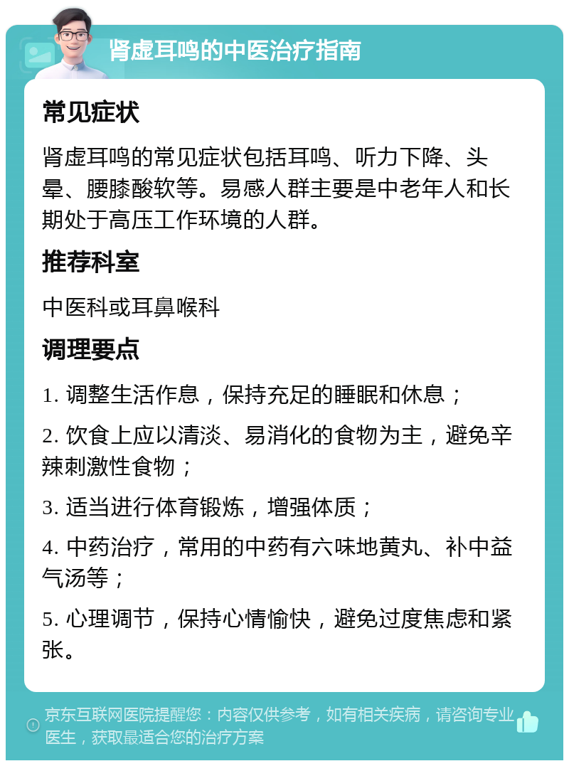 肾虚耳鸣的中医治疗指南 常见症状 肾虚耳鸣的常见症状包括耳鸣、听力下降、头晕、腰膝酸软等。易感人群主要是中老年人和长期处于高压工作环境的人群。 推荐科室 中医科或耳鼻喉科 调理要点 1. 调整生活作息，保持充足的睡眠和休息； 2. 饮食上应以清淡、易消化的食物为主，避免辛辣刺激性食物； 3. 适当进行体育锻炼，增强体质； 4. 中药治疗，常用的中药有六味地黄丸、补中益气汤等； 5. 心理调节，保持心情愉快，避免过度焦虑和紧张。