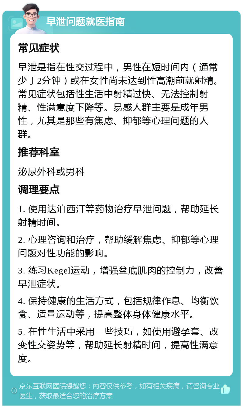 早泄问题就医指南 常见症状 早泄是指在性交过程中，男性在短时间内（通常少于2分钟）或在女性尚未达到性高潮前就射精。常见症状包括性生活中射精过快、无法控制射精、性满意度下降等。易感人群主要是成年男性，尤其是那些有焦虑、抑郁等心理问题的人群。 推荐科室 泌尿外科或男科 调理要点 1. 使用达泊西汀等药物治疗早泄问题，帮助延长射精时间。 2. 心理咨询和治疗，帮助缓解焦虑、抑郁等心理问题对性功能的影响。 3. 练习Kegel运动，增强盆底肌肉的控制力，改善早泄症状。 4. 保持健康的生活方式，包括规律作息、均衡饮食、适量运动等，提高整体身体健康水平。 5. 在性生活中采用一些技巧，如使用避孕套、改变性交姿势等，帮助延长射精时间，提高性满意度。