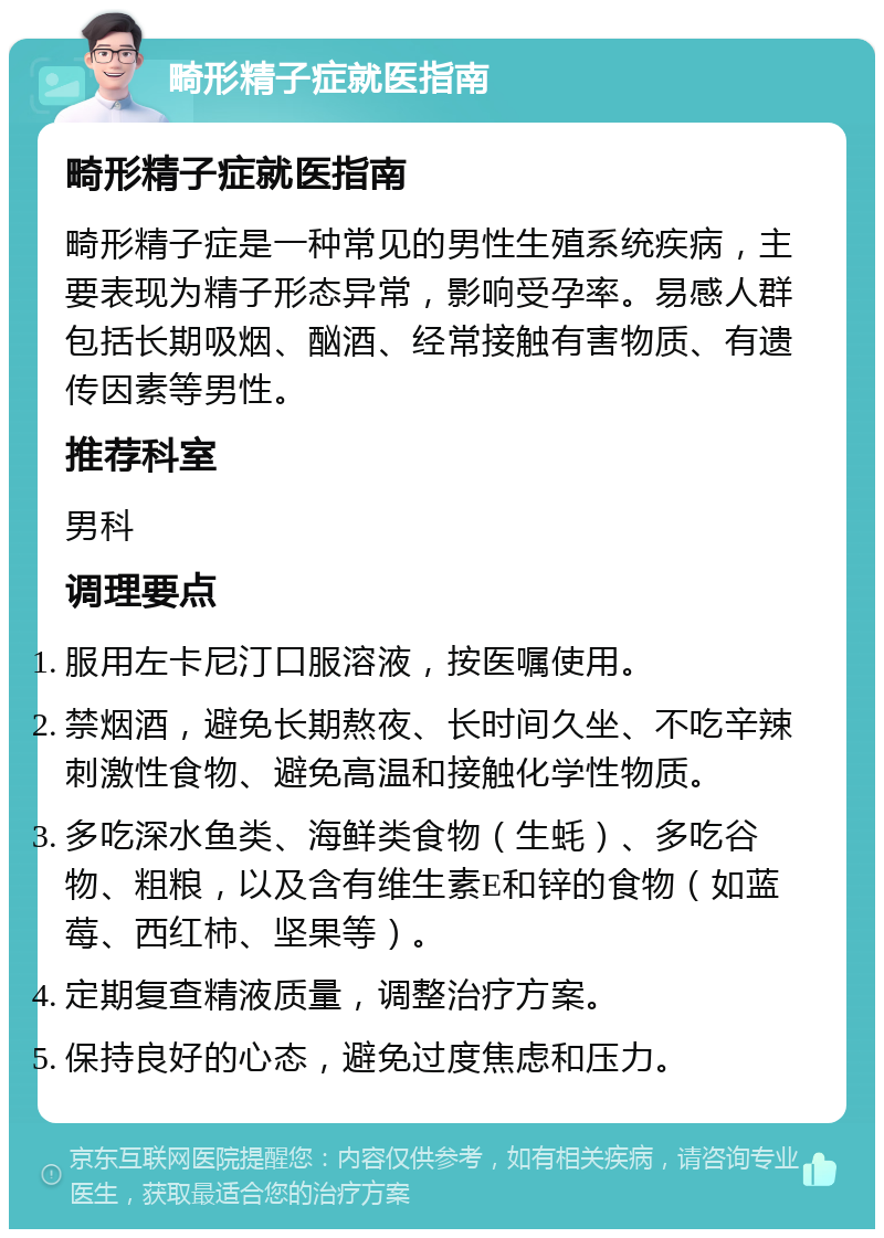 畸形精子症就医指南 畸形精子症就医指南 畸形精子症是一种常见的男性生殖系统疾病，主要表现为精子形态异常，影响受孕率。易感人群包括长期吸烟、酗酒、经常接触有害物质、有遗传因素等男性。 推荐科室 男科 调理要点 服用左卡尼汀口服溶液，按医嘱使用。 禁烟酒，避免长期熬夜、长时间久坐、不吃辛辣刺激性食物、避免高温和接触化学性物质。 多吃深水鱼类、海鲜类食物（生蚝）、多吃谷物、粗粮，以及含有维生素E和锌的食物（如蓝莓、西红柿、坚果等）。 定期复查精液质量，调整治疗方案。 保持良好的心态，避免过度焦虑和压力。