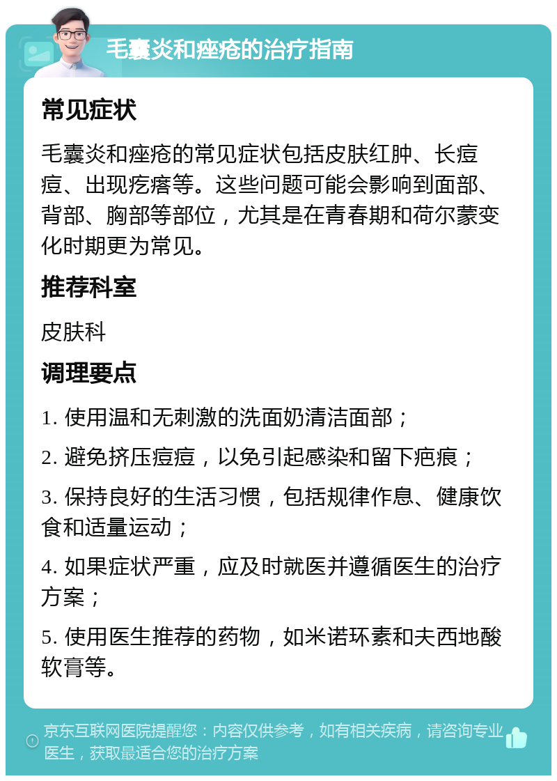 毛囊炎和痤疮的治疗指南 常见症状 毛囊炎和痤疮的常见症状包括皮肤红肿、长痘痘、出现疙瘩等。这些问题可能会影响到面部、背部、胸部等部位，尤其是在青春期和荷尔蒙变化时期更为常见。 推荐科室 皮肤科 调理要点 1. 使用温和无刺激的洗面奶清洁面部； 2. 避免挤压痘痘，以免引起感染和留下疤痕； 3. 保持良好的生活习惯，包括规律作息、健康饮食和适量运动； 4. 如果症状严重，应及时就医并遵循医生的治疗方案； 5. 使用医生推荐的药物，如米诺环素和夫西地酸软膏等。