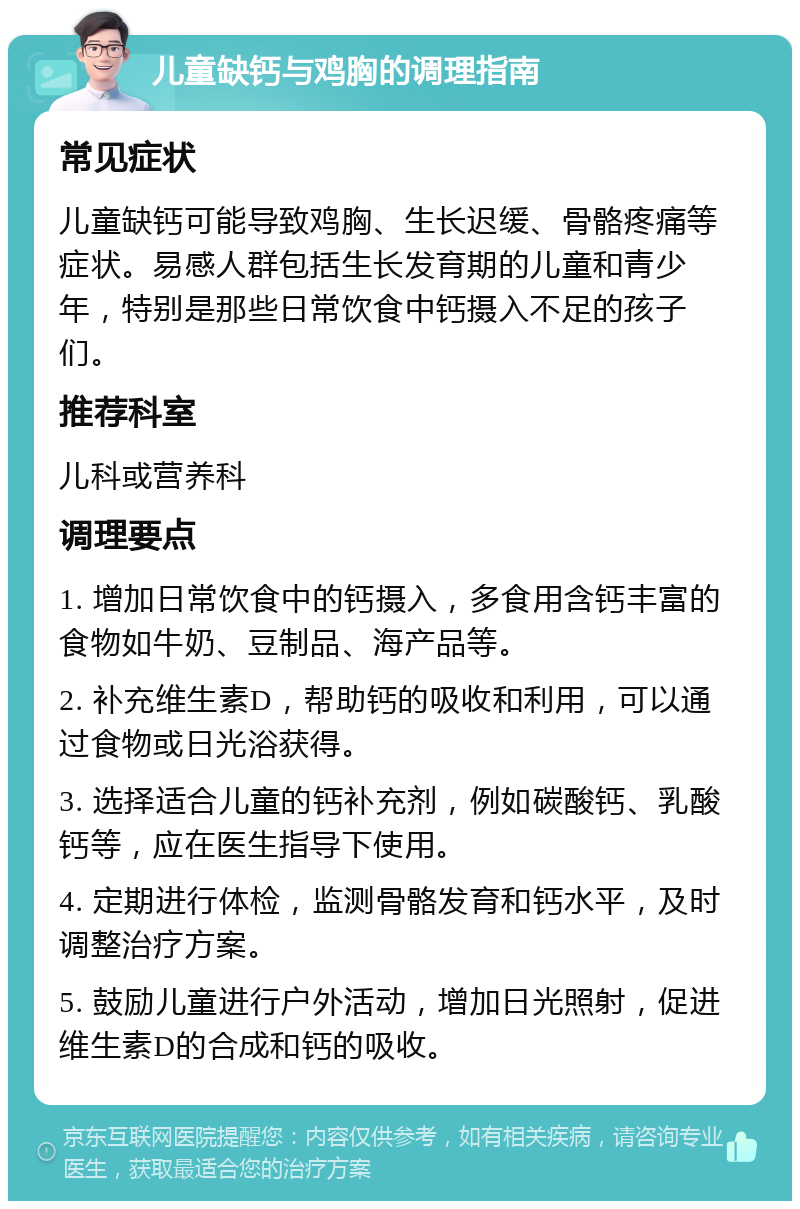 儿童缺钙与鸡胸的调理指南 常见症状 儿童缺钙可能导致鸡胸、生长迟缓、骨骼疼痛等症状。易感人群包括生长发育期的儿童和青少年，特别是那些日常饮食中钙摄入不足的孩子们。 推荐科室 儿科或营养科 调理要点 1. 增加日常饮食中的钙摄入，多食用含钙丰富的食物如牛奶、豆制品、海产品等。 2. 补充维生素D，帮助钙的吸收和利用，可以通过食物或日光浴获得。 3. 选择适合儿童的钙补充剂，例如碳酸钙、乳酸钙等，应在医生指导下使用。 4. 定期进行体检，监测骨骼发育和钙水平，及时调整治疗方案。 5. 鼓励儿童进行户外活动，增加日光照射，促进维生素D的合成和钙的吸收。