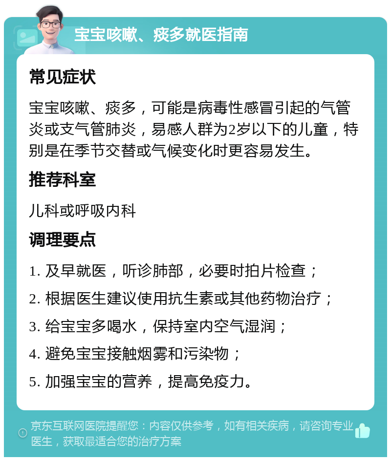 宝宝咳嗽、痰多就医指南 常见症状 宝宝咳嗽、痰多，可能是病毒性感冒引起的气管炎或支气管肺炎，易感人群为2岁以下的儿童，特别是在季节交替或气候变化时更容易发生。 推荐科室 儿科或呼吸内科 调理要点 1. 及早就医，听诊肺部，必要时拍片检查； 2. 根据医生建议使用抗生素或其他药物治疗； 3. 给宝宝多喝水，保持室内空气湿润； 4. 避免宝宝接触烟雾和污染物； 5. 加强宝宝的营养，提高免疫力。