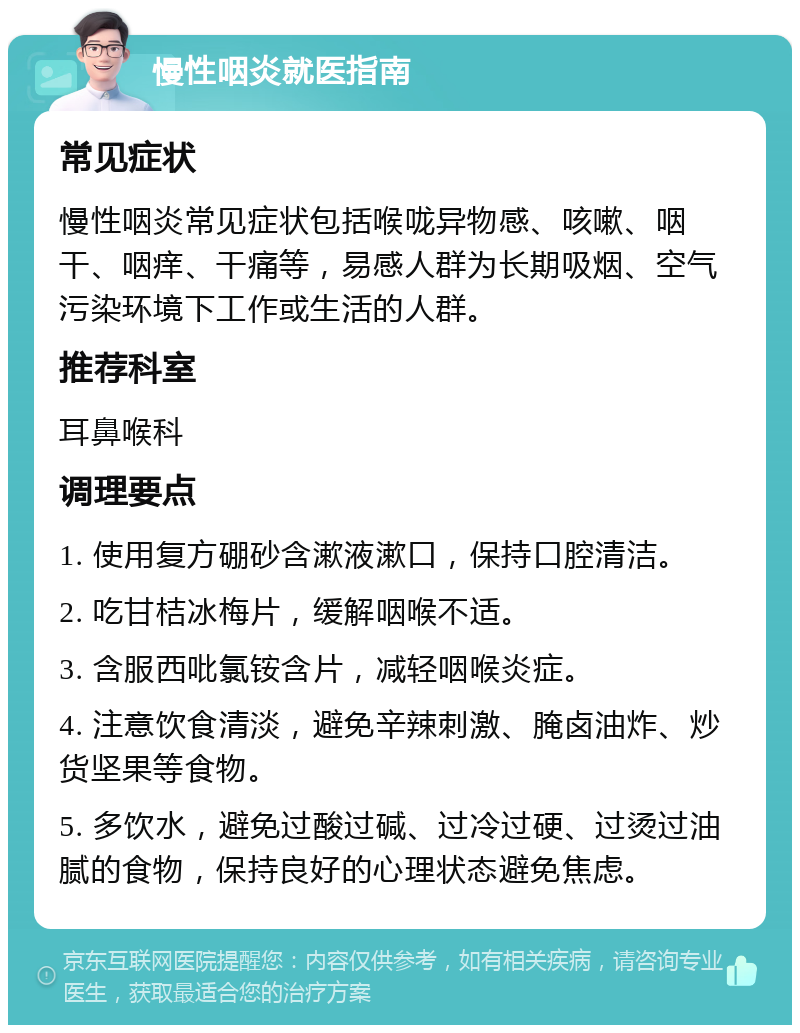 慢性咽炎就医指南 常见症状 慢性咽炎常见症状包括喉咙异物感、咳嗽、咽干、咽痒、干痛等，易感人群为长期吸烟、空气污染环境下工作或生活的人群。 推荐科室 耳鼻喉科 调理要点 1. 使用复方硼砂含漱液漱口，保持口腔清洁。 2. 吃甘桔冰梅片，缓解咽喉不适。 3. 含服西吡氯铵含片，减轻咽喉炎症。 4. 注意饮食清淡，避免辛辣刺激、腌卤油炸、炒货坚果等食物。 5. 多饮水，避免过酸过碱、过冷过硬、过烫过油腻的食物，保持良好的心理状态避免焦虑。