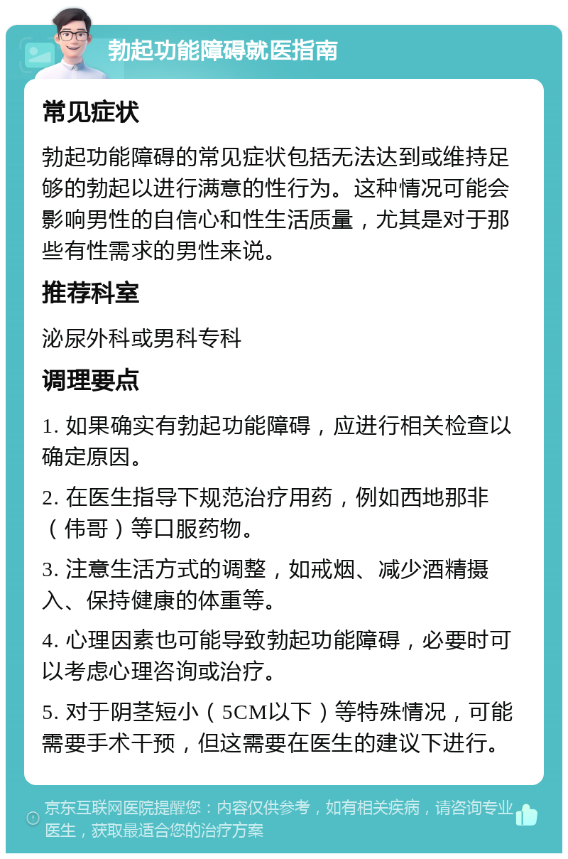 勃起功能障碍就医指南 常见症状 勃起功能障碍的常见症状包括无法达到或维持足够的勃起以进行满意的性行为。这种情况可能会影响男性的自信心和性生活质量，尤其是对于那些有性需求的男性来说。 推荐科室 泌尿外科或男科专科 调理要点 1. 如果确实有勃起功能障碍，应进行相关检查以确定原因。 2. 在医生指导下规范治疗用药，例如西地那非（伟哥）等口服药物。 3. 注意生活方式的调整，如戒烟、减少酒精摄入、保持健康的体重等。 4. 心理因素也可能导致勃起功能障碍，必要时可以考虑心理咨询或治疗。 5. 对于阴茎短小（5CM以下）等特殊情况，可能需要手术干预，但这需要在医生的建议下进行。