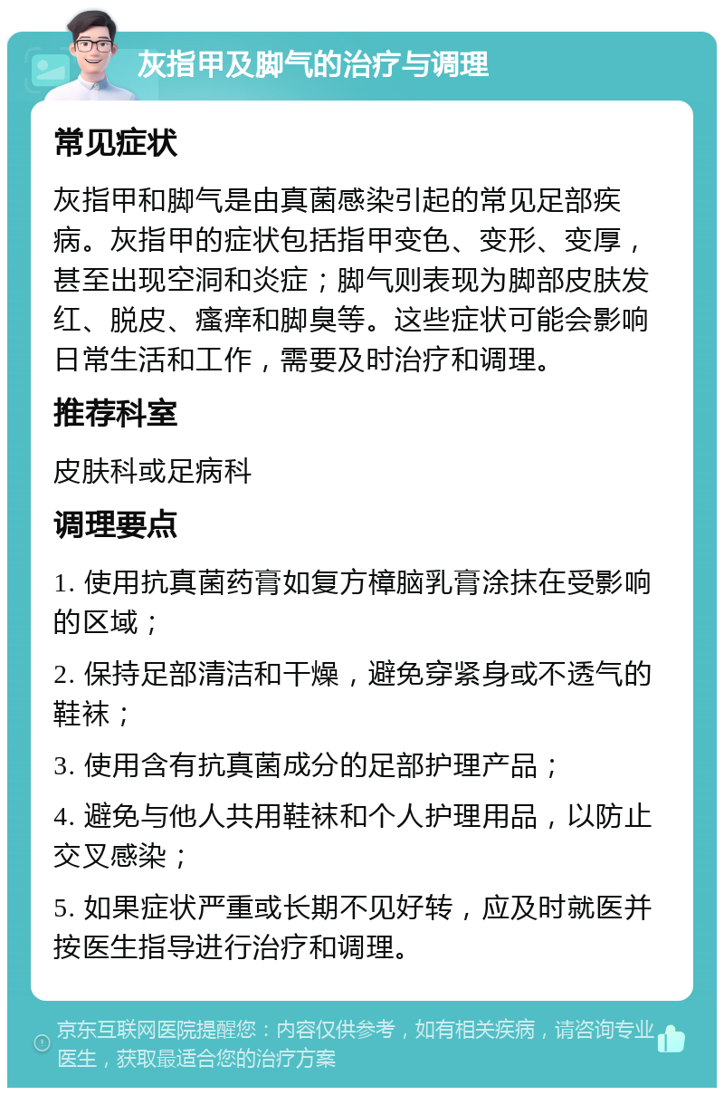 灰指甲及脚气的治疗与调理 常见症状 灰指甲和脚气是由真菌感染引起的常见足部疾病。灰指甲的症状包括指甲变色、变形、变厚，甚至出现空洞和炎症；脚气则表现为脚部皮肤发红、脱皮、瘙痒和脚臭等。这些症状可能会影响日常生活和工作，需要及时治疗和调理。 推荐科室 皮肤科或足病科 调理要点 1. 使用抗真菌药膏如复方樟脑乳膏涂抹在受影响的区域； 2. 保持足部清洁和干燥，避免穿紧身或不透气的鞋袜； 3. 使用含有抗真菌成分的足部护理产品； 4. 避免与他人共用鞋袜和个人护理用品，以防止交叉感染； 5. 如果症状严重或长期不见好转，应及时就医并按医生指导进行治疗和调理。