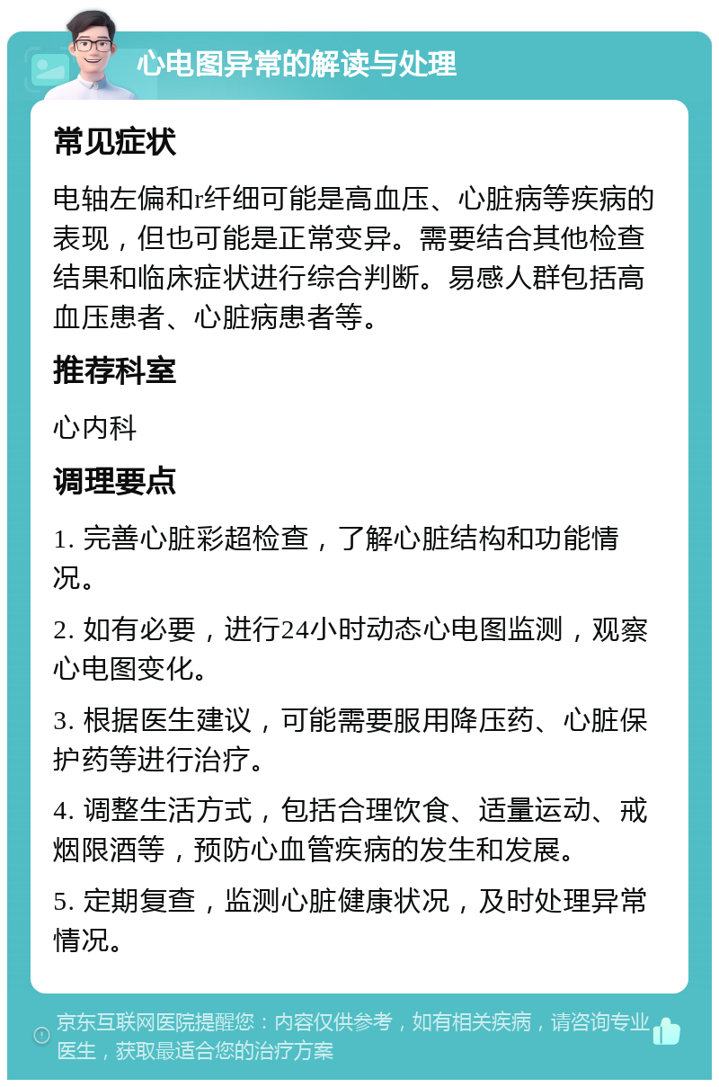 心电图异常的解读与处理 常见症状 电轴左偏和r纤细可能是高血压、心脏病等疾病的表现，但也可能是正常变异。需要结合其他检查结果和临床症状进行综合判断。易感人群包括高血压患者、心脏病患者等。 推荐科室 心内科 调理要点 1. 完善心脏彩超检查，了解心脏结构和功能情况。 2. 如有必要，进行24小时动态心电图监测，观察心电图变化。 3. 根据医生建议，可能需要服用降压药、心脏保护药等进行治疗。 4. 调整生活方式，包括合理饮食、适量运动、戒烟限酒等，预防心血管疾病的发生和发展。 5. 定期复查，监测心脏健康状况，及时处理异常情况。