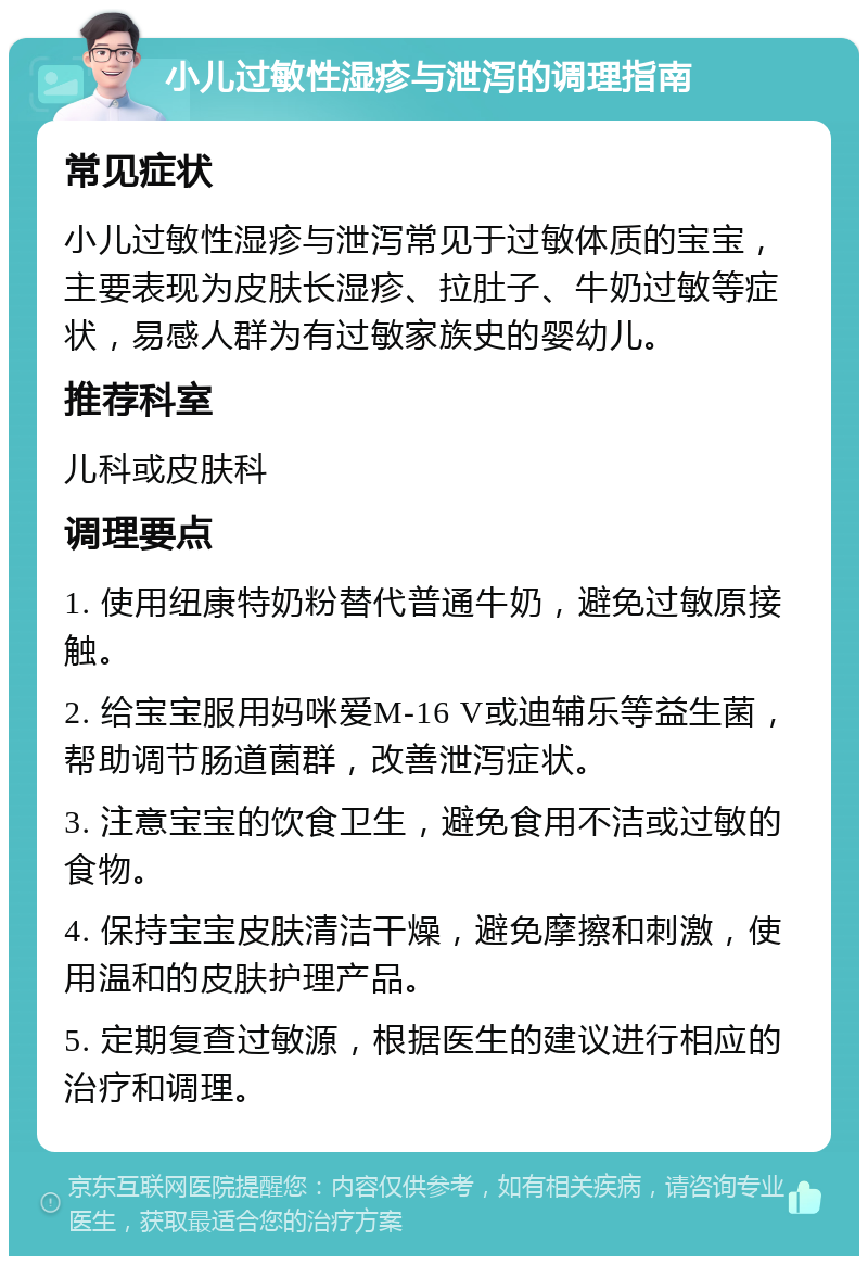 小儿过敏性湿疹与泄泻的调理指南 常见症状 小儿过敏性湿疹与泄泻常见于过敏体质的宝宝，主要表现为皮肤长湿疹、拉肚子、牛奶过敏等症状，易感人群为有过敏家族史的婴幼儿。 推荐科室 儿科或皮肤科 调理要点 1. 使用纽康特奶粉替代普通牛奶，避免过敏原接触。 2. 给宝宝服用妈咪爱M-16 V或迪辅乐等益生菌，帮助调节肠道菌群，改善泄泻症状。 3. 注意宝宝的饮食卫生，避免食用不洁或过敏的食物。 4. 保持宝宝皮肤清洁干燥，避免摩擦和刺激，使用温和的皮肤护理产品。 5. 定期复查过敏源，根据医生的建议进行相应的治疗和调理。