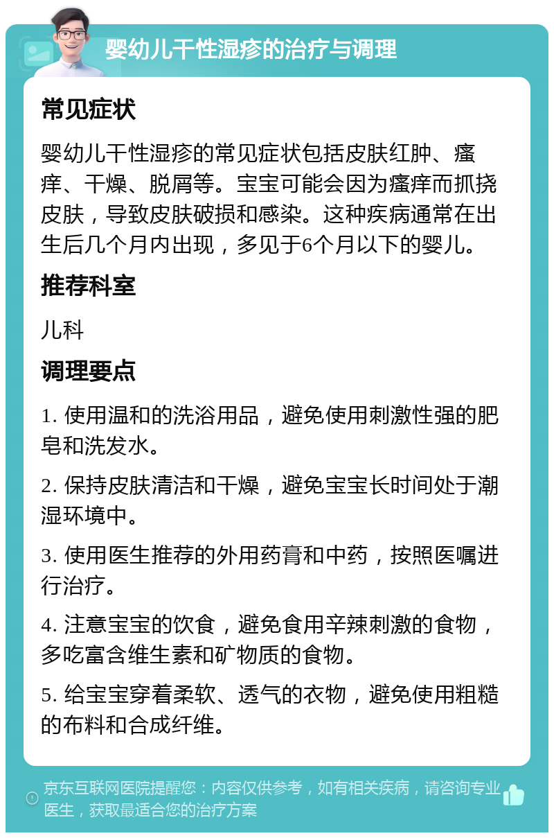 婴幼儿干性湿疹的治疗与调理 常见症状 婴幼儿干性湿疹的常见症状包括皮肤红肿、瘙痒、干燥、脱屑等。宝宝可能会因为瘙痒而抓挠皮肤，导致皮肤破损和感染。这种疾病通常在出生后几个月内出现，多见于6个月以下的婴儿。 推荐科室 儿科 调理要点 1. 使用温和的洗浴用品，避免使用刺激性强的肥皂和洗发水。 2. 保持皮肤清洁和干燥，避免宝宝长时间处于潮湿环境中。 3. 使用医生推荐的外用药膏和中药，按照医嘱进行治疗。 4. 注意宝宝的饮食，避免食用辛辣刺激的食物，多吃富含维生素和矿物质的食物。 5. 给宝宝穿着柔软、透气的衣物，避免使用粗糙的布料和合成纤维。