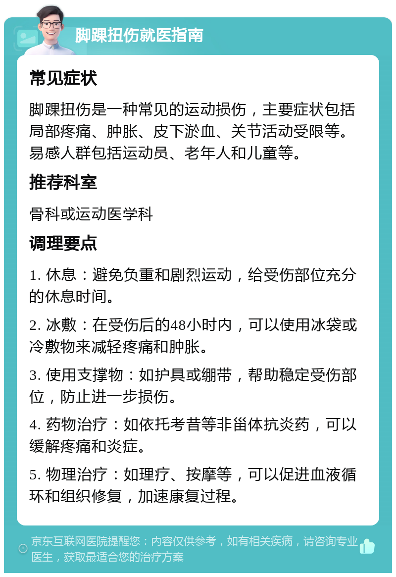 脚踝扭伤就医指南 常见症状 脚踝扭伤是一种常见的运动损伤，主要症状包括局部疼痛、肿胀、皮下淤血、关节活动受限等。易感人群包括运动员、老年人和儿童等。 推荐科室 骨科或运动医学科 调理要点 1. 休息：避免负重和剧烈运动，给受伤部位充分的休息时间。 2. 冰敷：在受伤后的48小时内，可以使用冰袋或冷敷物来减轻疼痛和肿胀。 3. 使用支撑物：如护具或绷带，帮助稳定受伤部位，防止进一步损伤。 4. 药物治疗：如依托考昔等非甾体抗炎药，可以缓解疼痛和炎症。 5. 物理治疗：如理疗、按摩等，可以促进血液循环和组织修复，加速康复过程。