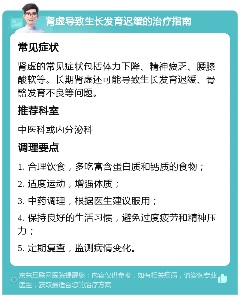 肾虚导致生长发育迟缓的治疗指南 常见症状 肾虚的常见症状包括体力下降、精神疲乏、腰膝酸软等。长期肾虚还可能导致生长发育迟缓、骨骼发育不良等问题。 推荐科室 中医科或内分泌科 调理要点 1. 合理饮食，多吃富含蛋白质和钙质的食物； 2. 适度运动，增强体质； 3. 中药调理，根据医生建议服用； 4. 保持良好的生活习惯，避免过度疲劳和精神压力； 5. 定期复查，监测病情变化。