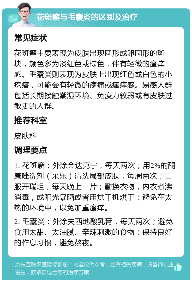 花斑癣与毛囊炎的区别及治疗 常见症状 花斑癣主要表现为皮肤出现圆形或卵圆形的斑块，颜色多为淡红色或棕色，伴有轻微的瘙痒感。毛囊炎则表现为皮肤上出现红色或白色的小疙瘩，可能会有轻微的疼痛或瘙痒感。易感人群包括长期接触潮湿环境、免疫力较弱或有皮肤过敏史的人群。 推荐科室 皮肤科 调理要点 1. 花斑癣：外涂金达克宁，每天两次；用2%的酮康唑洗剂（采乐）清洗局部皮肤，每周两次；口服开瑞坦，每天晚上一片；勤换衣物，内衣煮沸消毒，或阳光暴晒或者用烘干机烘干；避免在太热的环境中，以免加重瘙痒。 2. 毛囊炎：外涂夫西地酸乳膏，每天两次；避免食用太甜、太油腻、辛辣刺激的食物；保持良好的作息习惯，避免熬夜。