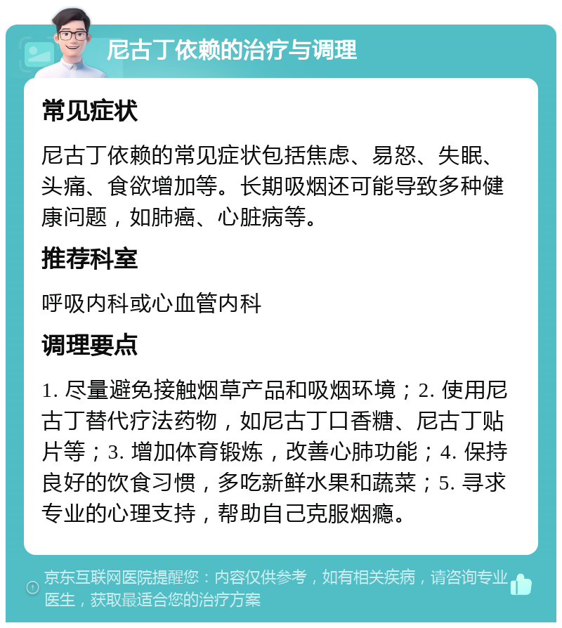 尼古丁依赖的治疗与调理 常见症状 尼古丁依赖的常见症状包括焦虑、易怒、失眠、头痛、食欲增加等。长期吸烟还可能导致多种健康问题，如肺癌、心脏病等。 推荐科室 呼吸内科或心血管内科 调理要点 1. 尽量避免接触烟草产品和吸烟环境；2. 使用尼古丁替代疗法药物，如尼古丁口香糖、尼古丁贴片等；3. 增加体育锻炼，改善心肺功能；4. 保持良好的饮食习惯，多吃新鲜水果和蔬菜；5. 寻求专业的心理支持，帮助自己克服烟瘾。