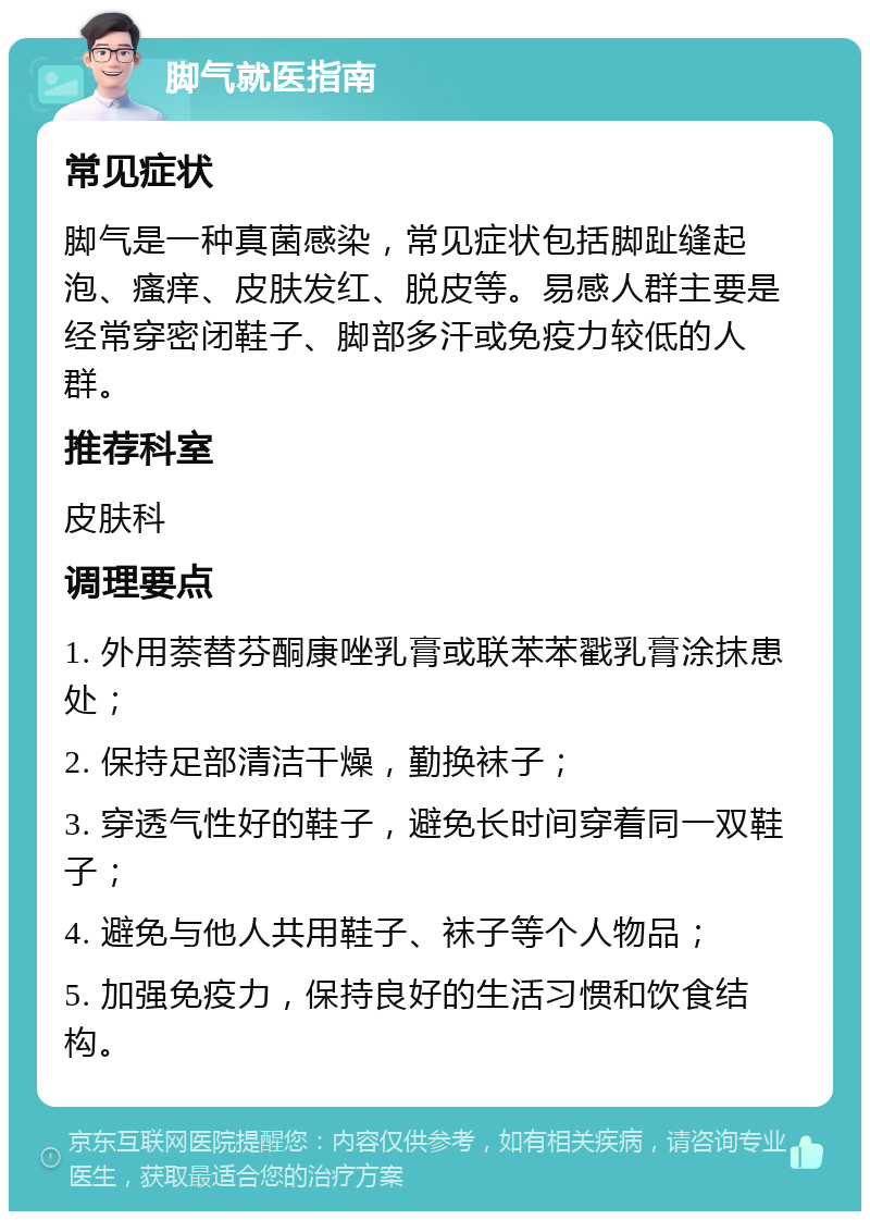 脚气就医指南 常见症状 脚气是一种真菌感染，常见症状包括脚趾缝起泡、瘙痒、皮肤发红、脱皮等。易感人群主要是经常穿密闭鞋子、脚部多汗或免疫力较低的人群。 推荐科室 皮肤科 调理要点 1. 外用萘替芬酮康唑乳膏或联苯苯戳乳膏涂抹患处； 2. 保持足部清洁干燥，勤换袜子； 3. 穿透气性好的鞋子，避免长时间穿着同一双鞋子； 4. 避免与他人共用鞋子、袜子等个人物品； 5. 加强免疫力，保持良好的生活习惯和饮食结构。