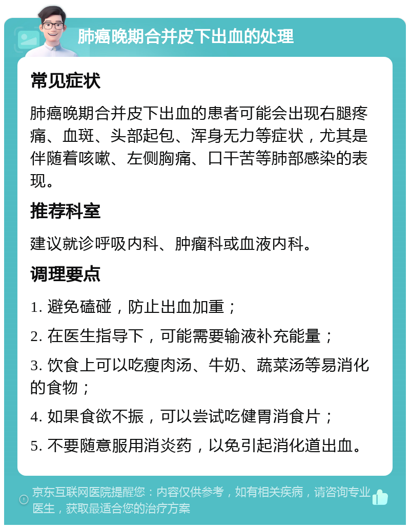 肺癌晚期合并皮下出血的处理 常见症状 肺癌晚期合并皮下出血的患者可能会出现右腿疼痛、血斑、头部起包、浑身无力等症状，尤其是伴随着咳嗽、左侧胸痛、口干苦等肺部感染的表现。 推荐科室 建议就诊呼吸内科、肿瘤科或血液内科。 调理要点 1. 避免磕碰，防止出血加重； 2. 在医生指导下，可能需要输液补充能量； 3. 饮食上可以吃瘦肉汤、牛奶、蔬菜汤等易消化的食物； 4. 如果食欲不振，可以尝试吃健胃消食片； 5. 不要随意服用消炎药，以免引起消化道出血。