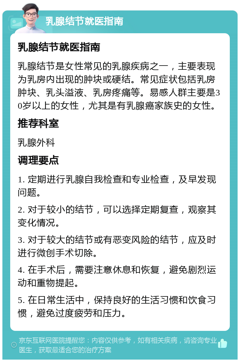 乳腺结节就医指南 乳腺结节就医指南 乳腺结节是女性常见的乳腺疾病之一，主要表现为乳房内出现的肿块或硬结。常见症状包括乳房肿块、乳头溢液、乳房疼痛等。易感人群主要是30岁以上的女性，尤其是有乳腺癌家族史的女性。 推荐科室 乳腺外科 调理要点 1. 定期进行乳腺自我检查和专业检查，及早发现问题。 2. 对于较小的结节，可以选择定期复查，观察其变化情况。 3. 对于较大的结节或有恶变风险的结节，应及时进行微创手术切除。 4. 在手术后，需要注意休息和恢复，避免剧烈运动和重物提起。 5. 在日常生活中，保持良好的生活习惯和饮食习惯，避免过度疲劳和压力。