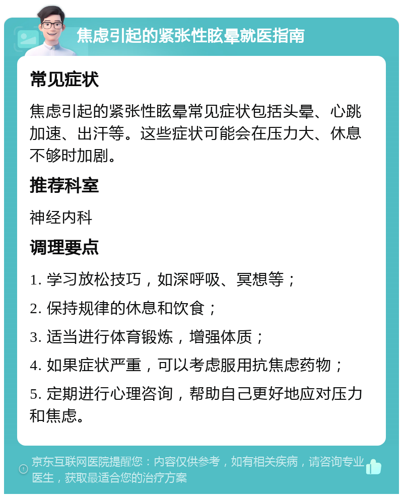 焦虑引起的紧张性眩晕就医指南 常见症状 焦虑引起的紧张性眩晕常见症状包括头晕、心跳加速、出汗等。这些症状可能会在压力大、休息不够时加剧。 推荐科室 神经内科 调理要点 1. 学习放松技巧，如深呼吸、冥想等； 2. 保持规律的休息和饮食； 3. 适当进行体育锻炼，增强体质； 4. 如果症状严重，可以考虑服用抗焦虑药物； 5. 定期进行心理咨询，帮助自己更好地应对压力和焦虑。