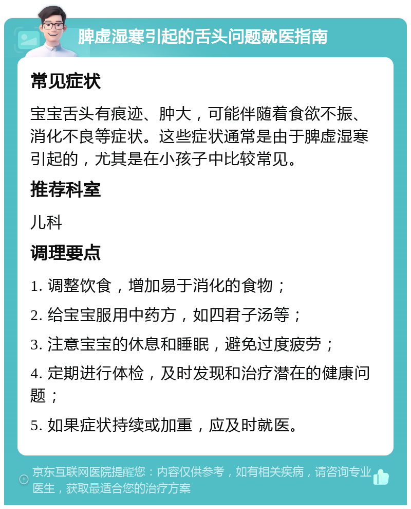 脾虚湿寒引起的舌头问题就医指南 常见症状 宝宝舌头有痕迹、肿大，可能伴随着食欲不振、消化不良等症状。这些症状通常是由于脾虚湿寒引起的，尤其是在小孩子中比较常见。 推荐科室 儿科 调理要点 1. 调整饮食，增加易于消化的食物； 2. 给宝宝服用中药方，如四君子汤等； 3. 注意宝宝的休息和睡眠，避免过度疲劳； 4. 定期进行体检，及时发现和治疗潜在的健康问题； 5. 如果症状持续或加重，应及时就医。