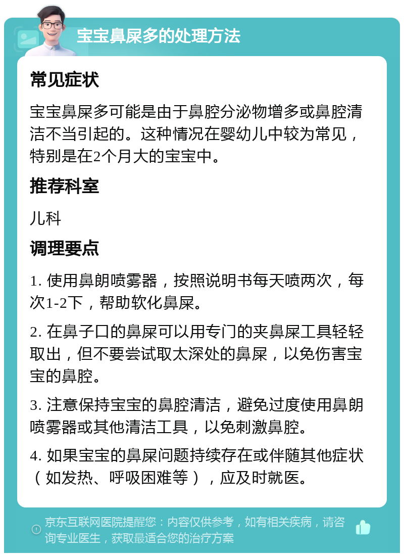 宝宝鼻屎多的处理方法 常见症状 宝宝鼻屎多可能是由于鼻腔分泌物增多或鼻腔清洁不当引起的。这种情况在婴幼儿中较为常见，特别是在2个月大的宝宝中。 推荐科室 儿科 调理要点 1. 使用鼻朗喷雾器，按照说明书每天喷两次，每次1-2下，帮助软化鼻屎。 2. 在鼻子口的鼻屎可以用专门的夹鼻屎工具轻轻取出，但不要尝试取太深处的鼻屎，以免伤害宝宝的鼻腔。 3. 注意保持宝宝的鼻腔清洁，避免过度使用鼻朗喷雾器或其他清洁工具，以免刺激鼻腔。 4. 如果宝宝的鼻屎问题持续存在或伴随其他症状（如发热、呼吸困难等），应及时就医。