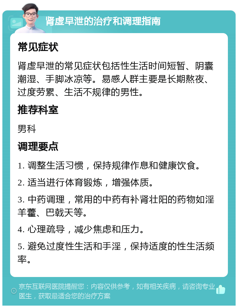 肾虚早泄的治疗和调理指南 常见症状 肾虚早泄的常见症状包括性生活时间短暂、阴囊潮湿、手脚冰凉等。易感人群主要是长期熬夜、过度劳累、生活不规律的男性。 推荐科室 男科 调理要点 1. 调整生活习惯，保持规律作息和健康饮食。 2. 适当进行体育锻炼，增强体质。 3. 中药调理，常用的中药有补肾壮阳的药物如淫羊藿、巴戟天等。 4. 心理疏导，减少焦虑和压力。 5. 避免过度性生活和手淫，保持适度的性生活频率。